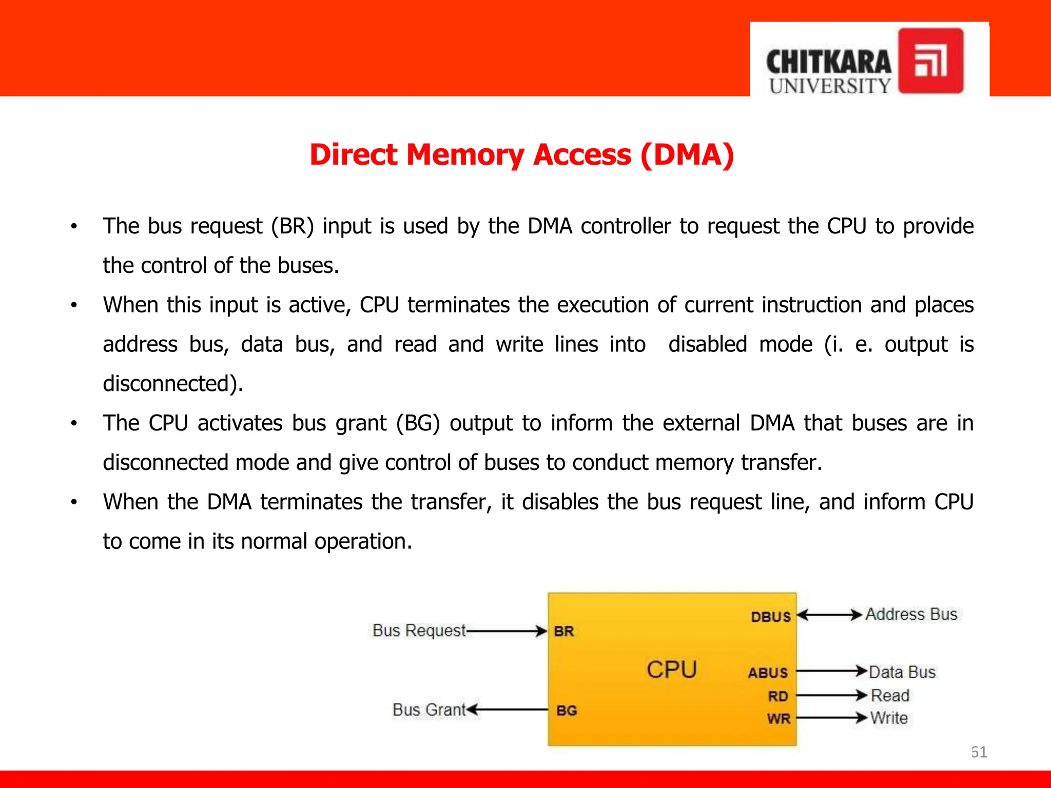 61
Direct Memory Access (DMA)
• The bus request (BR) input is used by the DMA controller to request the CPU to provide
the control of the buses.
• When this input is active, CPU terminates the execution of current instruction and places
address bus, data bus, and read and write lines into disabled mode (i. e. output is
disconnected).
• The CPU activates bus grant (BG) output to inform the external DMA that buses are in
disconnected mode and give control of buses to conduct memory transfer.
• When the DMA terminates the transfer, it disables the bus request line, and inform CPU
to come in its normal operation.
 