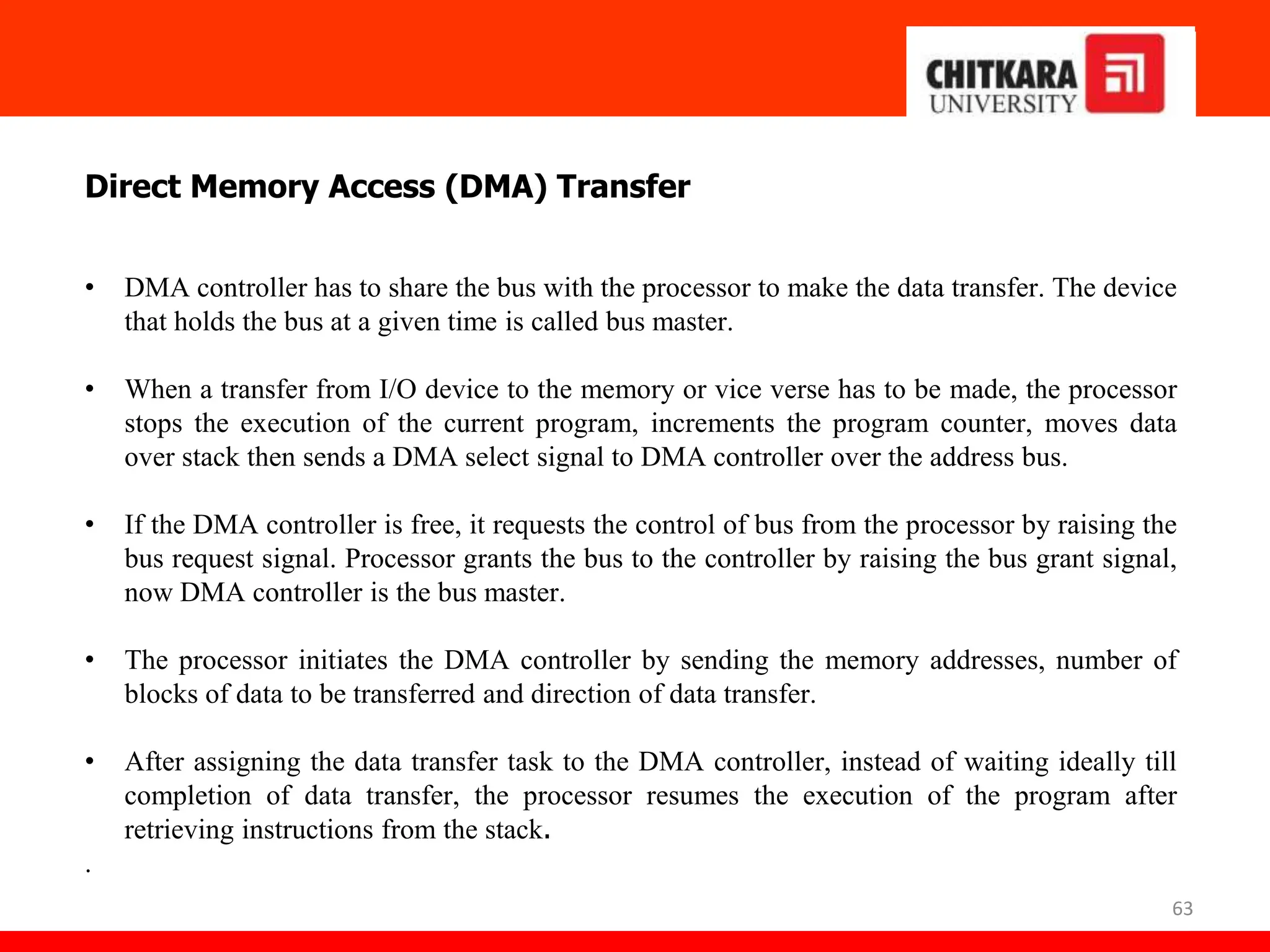 63
Direct Memory Access (DMA) Transfer
• DMA controller has to share the bus with the processor to make the data transfer. The device
that holds the bus at a given time is called bus master.
• When a transfer from I/O device to the memory or vice verse has to be made, the processor
stops the execution of the current program, increments the program counter, moves data
over stack then sends a DMA select signal to DMA controller over the address bus.
• If the DMA controller is free, it requests the control of bus from the processor by raising the
bus request signal. Processor grants the bus to the controller by raising the bus grant signal,
now DMA controller is the bus master.
• The processor initiates the DMA controller by sending the memory addresses, number of
blocks of data to be transferred and direction of data transfer.
• After assigning the data transfer task to the DMA controller, instead of waiting ideally till
completion of data transfer, the processor resumes the execution of the program after
retrieving instructions from the stack.
.
 