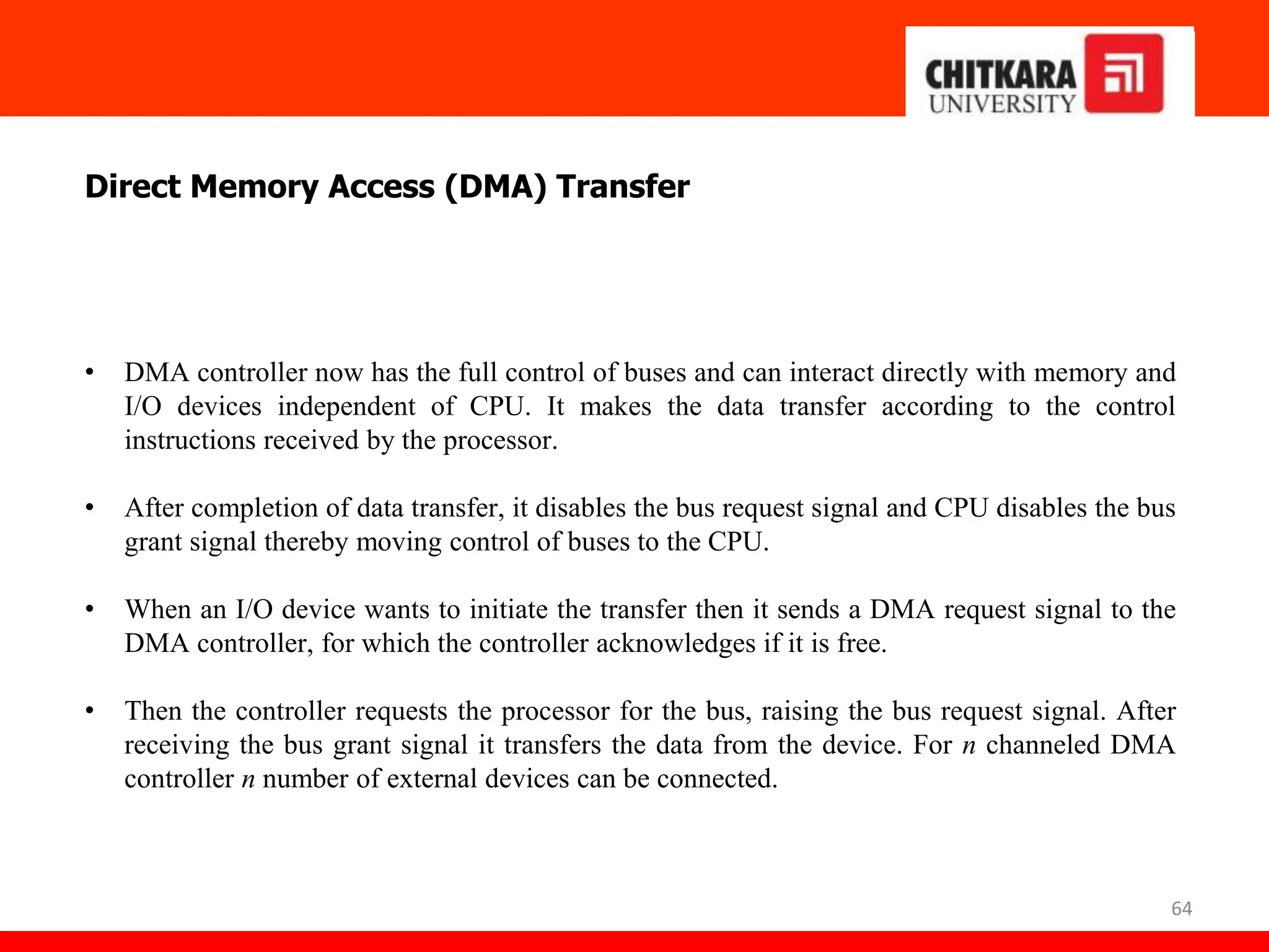64
Direct Memory Access (DMA) Transfer
• DMA controller now has the full control of buses and can interact directly with memory and
I/O devices independent of CPU. It makes the data transfer according to the control
instructions received by the processor.
• After completion of data transfer, it disables the bus request signal and CPU disables the bus
grant signal thereby moving control of buses to the CPU.
• When an I/O device wants to initiate the transfer then it sends a DMA request signal to the
DMA controller, for which the controller acknowledges if it is free.
• Then the controller requests the processor for the bus, raising the bus request signal. After
receiving the bus grant signal it transfers the data from the device. For n channeled DMA
controller n number of external devices can be connected.
 