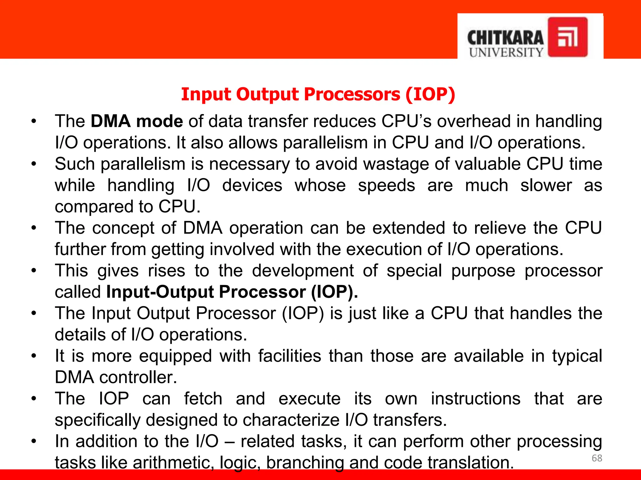 68
Input Output Processors (IOP)
• The DMA mode of data transfer reduces CPU’s overhead in handling
I/O operations. It also allows parallelism in CPU and I/O operations.
• Such parallelism is necessary to avoid wastage of valuable CPU time
while handling I/O devices whose speeds are much slower as
compared to CPU.
• The concept of DMA operation can be extended to relieve the CPU
further from getting involved with the execution of I/O operations.
• This gives rises to the development of special purpose processor
called Input-Output Processor (IOP).
• The Input Output Processor (IOP) is just like a CPU that handles the
details of I/O operations.
• It is more equipped with facilities than those are available in typical
DMA controller.
• The IOP can fetch and execute its own instructions that are
specifically designed to characterize I/O transfers.
• In addition to the I/O – related tasks, it can perform other processing
tasks like arithmetic, logic, branching and code translation.
 