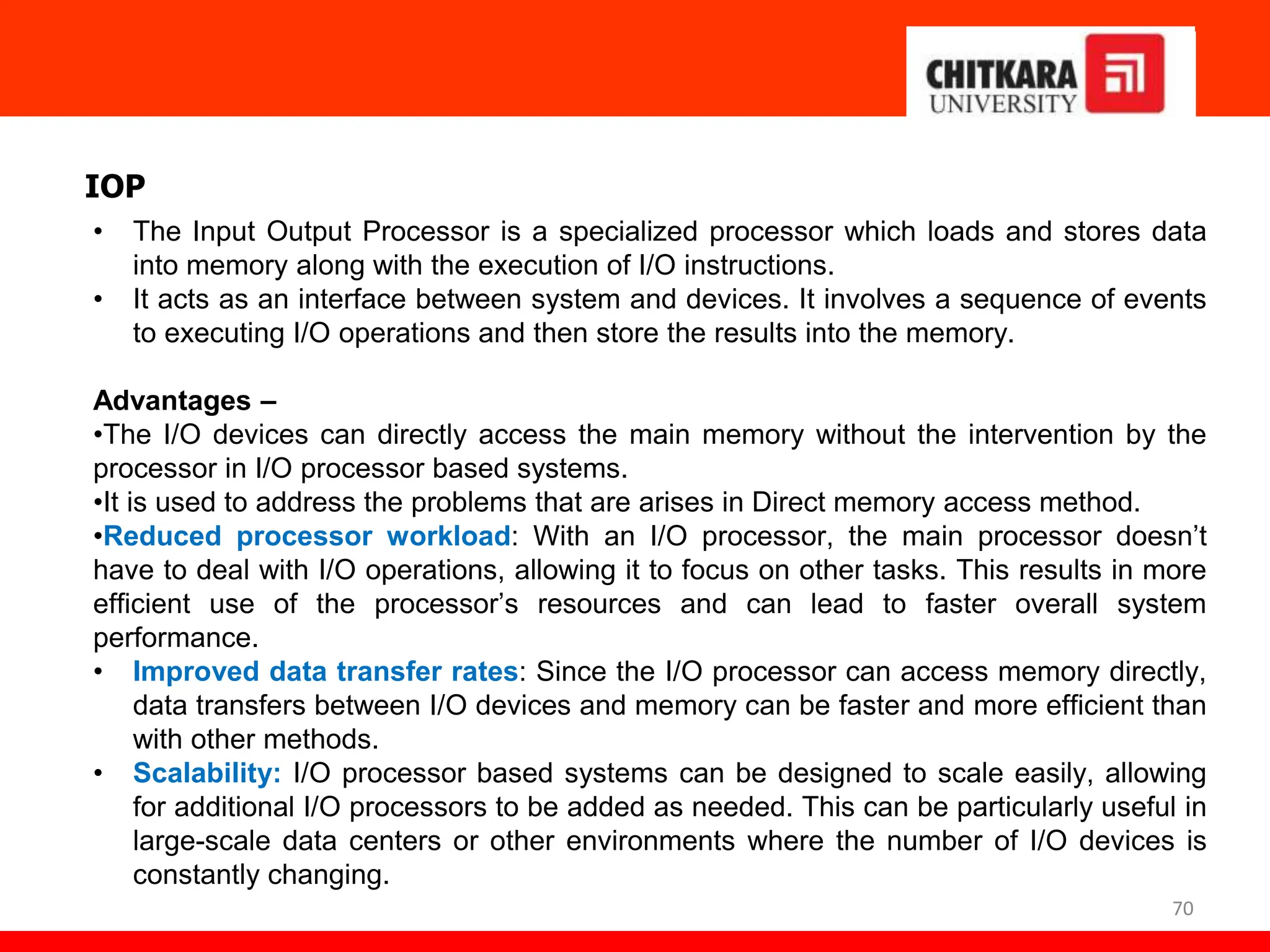 70
IOP
• The Input Output Processor is a specialized processor which loads and stores data
into memory along with the execution of I/O instructions.
• It acts as an interface between system and devices. It involves a sequence of events
to executing I/O operations and then store the results into the memory.
Advantages –
•The I/O devices can directly access the main memory without the intervention by the
processor in I/O processor based systems.
•It is used to address the problems that are arises in Direct memory access method.
•Reduced processor workload: With an I/O processor, the main processor doesn’t
have to deal with I/O operations, allowing it to focus on other tasks. This results in more
efficient use of the processor’s resources and can lead to faster overall system
performance.
• Improved data transfer rates: Since the I/O processor can access memory directly,
data transfers between I/O devices and memory can be faster and more efficient than
with other methods.
• Scalability: I/O processor based systems can be designed to scale easily, allowing
for additional I/O processors to be added as needed. This can be particularly useful in
large-scale data centers or other environments where the number of I/O devices is
constantly changing.
 
