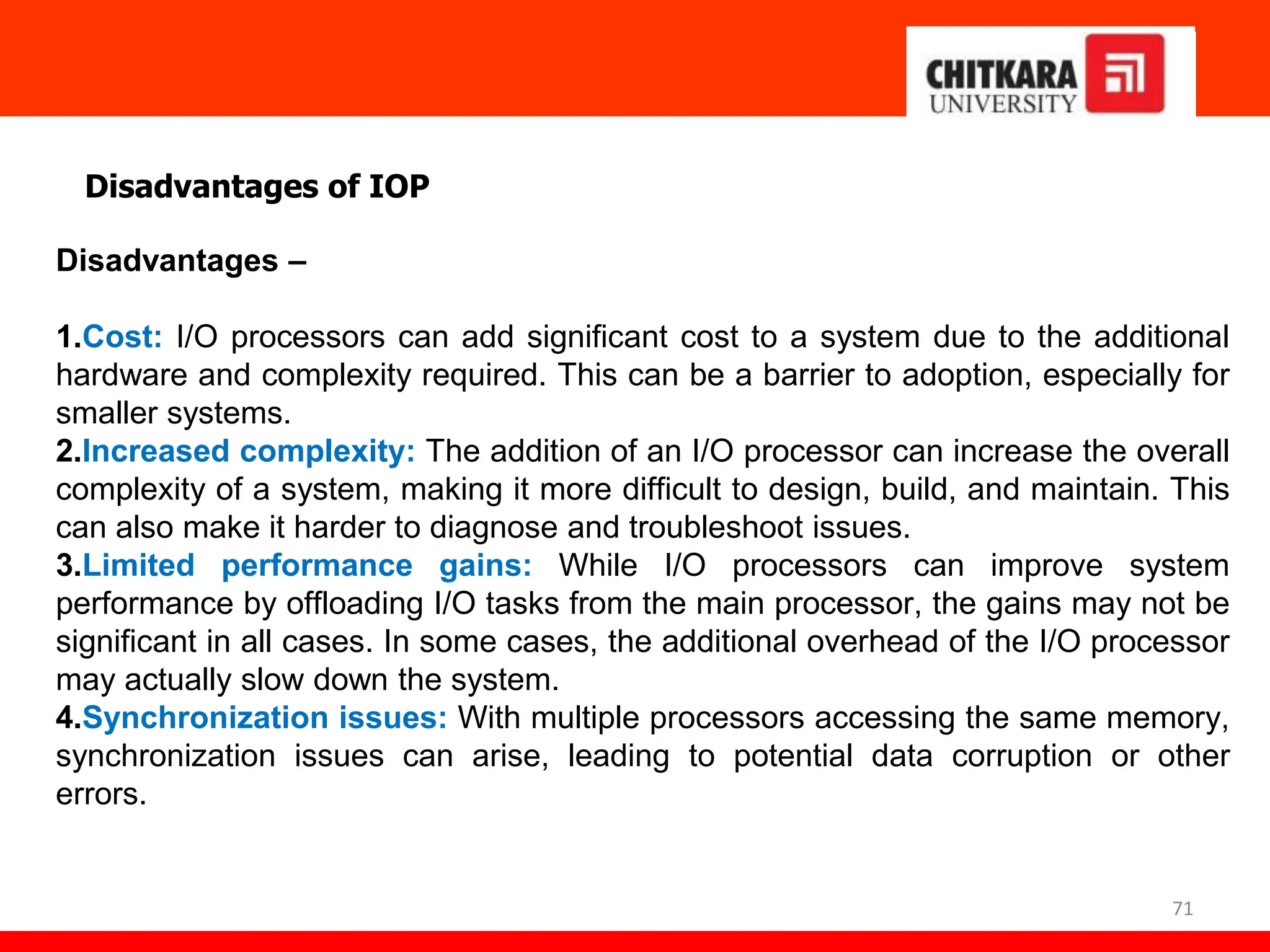 71
Disadvantages of IOP
Disadvantages –
1.Cost: I/O processors can add significant cost to a system due to the additional
hardware and complexity required. This can be a barrier to adoption, especially for
smaller systems.
2.Increased complexity: The addition of an I/O processor can increase the overall
complexity of a system, making it more difficult to design, build, and maintain. This
can also make it harder to diagnose and troubleshoot issues.
3.Limited performance gains: While I/O processors can improve system
performance by offloading I/O tasks from the main processor, the gains may not be
significant in all cases. In some cases, the additional overhead of the I/O processor
may actually slow down the system.
4.Synchronization issues: With multiple processors accessing the same memory,
synchronization issues can arise, leading to potential data corruption or other
errors.
 