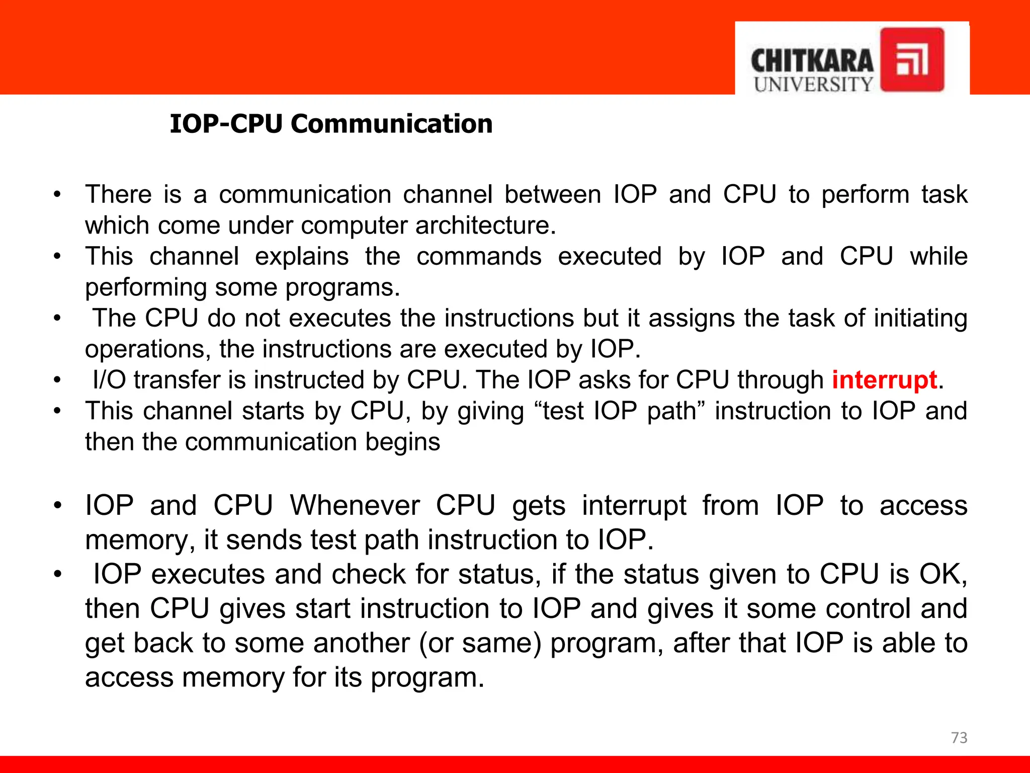 73
IOP-CPU Communication
• There is a communication channel between IOP and CPU to perform task
which come under computer architecture.
• This channel explains the commands executed by IOP and CPU while
performing some programs.
• The CPU do not executes the instructions but it assigns the task of initiating
operations, the instructions are executed by IOP.
• I/O transfer is instructed by CPU. The IOP asks for CPU through interrupt.
• This channel starts by CPU, by giving “test IOP path” instruction to IOP and
then the communication begins
• IOP and CPU Whenever CPU gets interrupt from IOP to access
memory, it sends test path instruction to IOP.
• IOP executes and check for status, if the status given to CPU is OK,
then CPU gives start instruction to IOP and gives it some control and
get back to some another (or same) program, after that IOP is able to
access memory for its program.
 