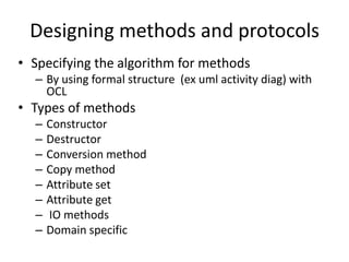 Designing methods and protocols
• Specifying the algorithm for methods
  – By using formal structure (ex uml activity diag) with
    OCL
• Types of methods
  –   Constructor
  –   Destructor
  –   Conversion method
  –   Copy method
  –   Attribute set
  –   Attribute get
  –   IO methods
  –   Domain specific
 
