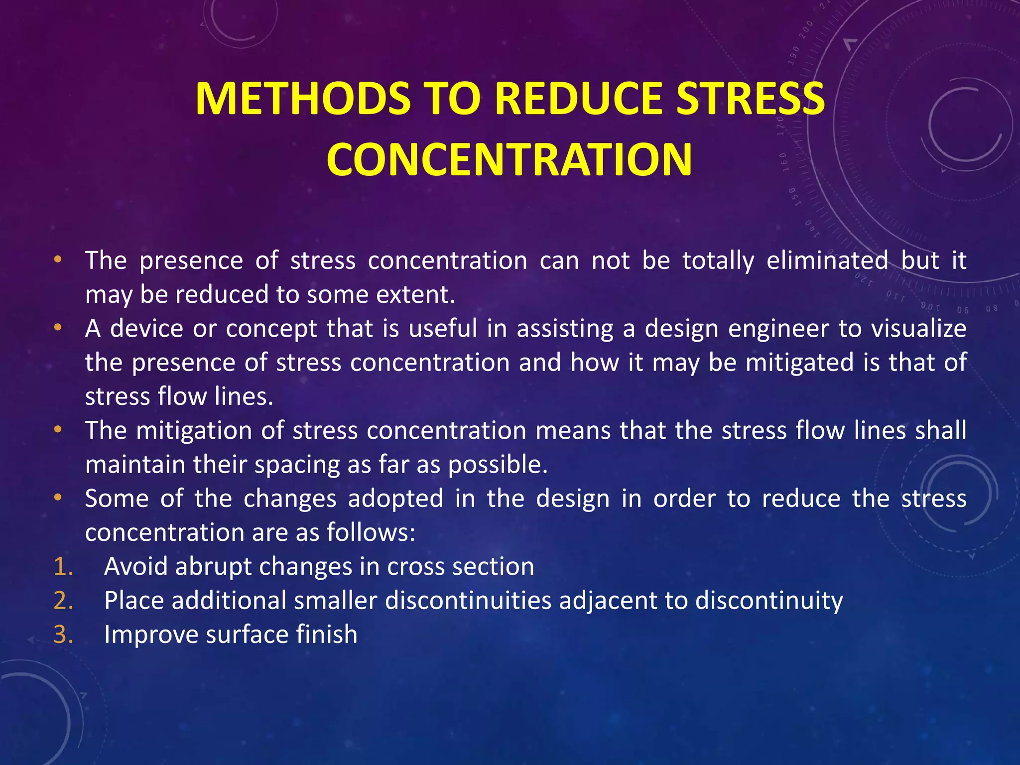 METHODS TO REDUCE STRESS
CONCENTRATION
• The presence of stress concentration can not be totally eliminated but it
may be reduced to some extent.
• A device or concept that is useful in assisting a design engineer to visualize
the presence of stress concentration and how it may be mitigated is that of
stress flow lines.
• The mitigation of stress concentration means that the stress flow lines shall
maintain their spacing as far as possible.
• Some of the changes adopted in the design in order to reduce the stress
concentration are as follows:
1. Avoid abrupt changes in cross section
2. Place additional smaller discontinuities adjacent to discontinuity
3. Improve surface finish
 