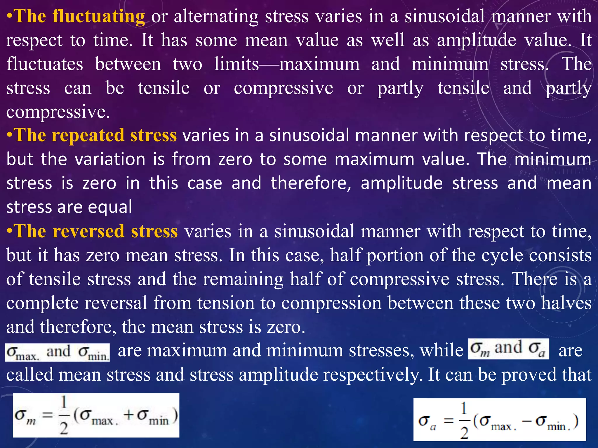 •The fluctuating or alternating stress varies in a sinusoidal manner with
respect to time. It has some mean value as well as amplitude value. It
fluctuates between two limits—maximum and minimum stress. The
stress can be tensile or compressive or partly tensile and partly
compressive.
•The repeated stress varies in a sinusoidal manner with respect to time,
but the variation is from zero to some maximum value. The minimum
stress is zero in this case and therefore, amplitude stress and mean
stress are equal
•The reversed stress varies in a sinusoidal manner with respect to time,
but it has zero mean stress. In this case, half portion of the cycle consists
of tensile stress and the remaining half of compressive stress. There is a
complete reversal from tension to compression between these two halves
and therefore, the mean stress is zero.
are maximum and minimum stresses, while are
called mean stress and stress amplitude respectively. It can be proved that
 