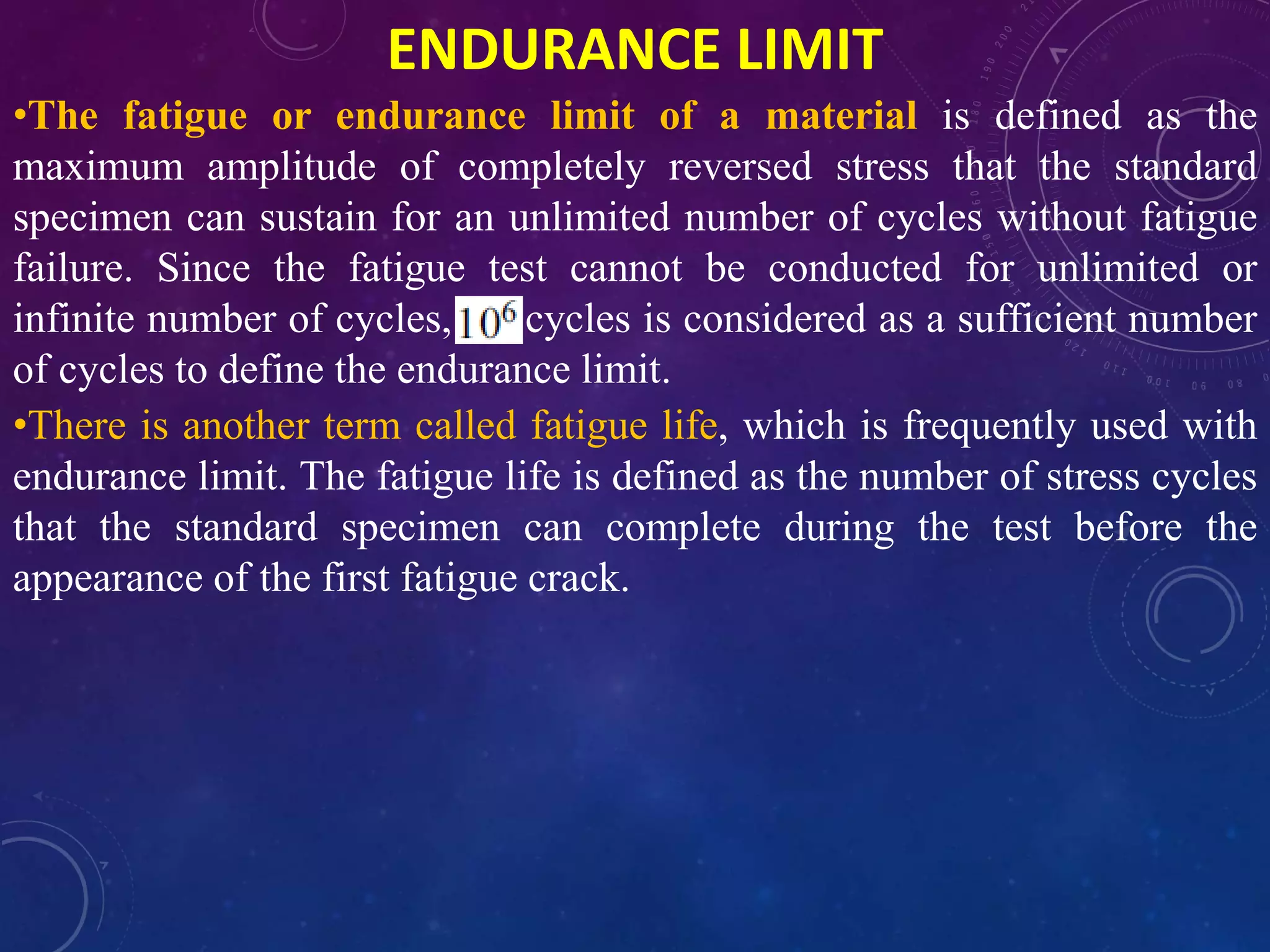 ENDURANCE LIMIT
•The fatigue or endurance limit of a material is defined as the
maximum amplitude of completely reversed stress that the standard
specimen can sustain for an unlimited number of cycles without fatigue
failure. Since the fatigue test cannot be conducted for unlimited or
infinite number of cycles, cycles is considered as a sufficient number
of cycles to define the endurance limit.
•There is another term called fatigue life, which is frequently used with
endurance limit. The fatigue life is defined as the number of stress cycles
that the standard specimen can complete during the test before the
appearance of the first fatigue crack.
 