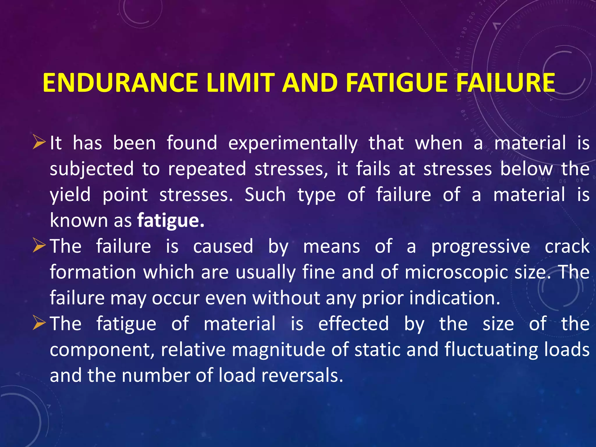 ENDURANCE LIMIT AND FATIGUE FAILURE
It has been found experimentally that when a material is
subjected to repeated stresses, it fails at stresses below the
yield point stresses. Such type of failure of a material is
known as fatigue.
The failure is caused by means of a progressive crack
formation which are usually fine and of microscopic size. The
failure may occur even without any prior indication.
The fatigue of material is effected by the size of the
component, relative magnitude of static and fluctuating loads
and the number of load reversals.
 