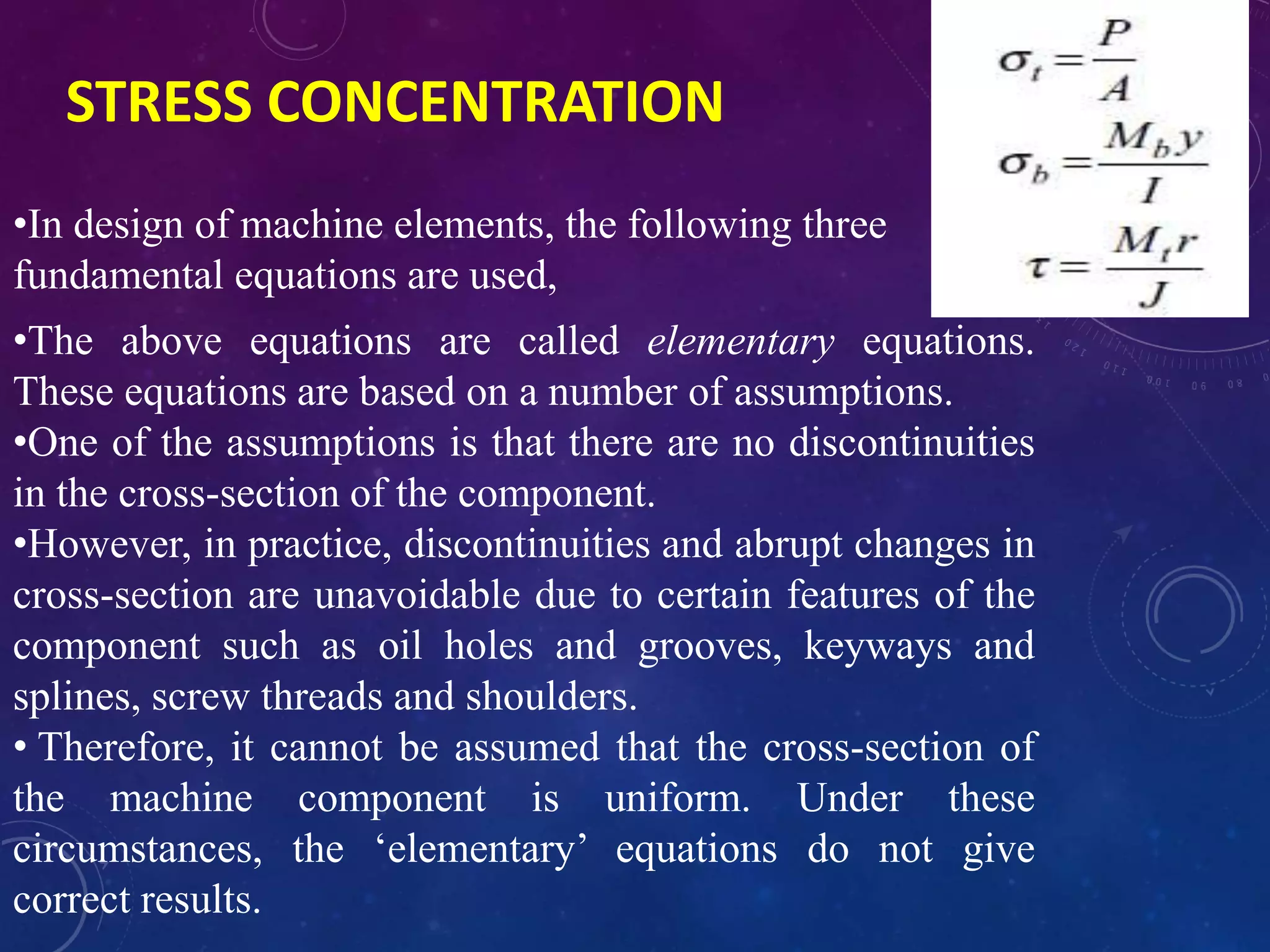 STRESS CONCENTRATION
•In design of machine elements, the following three
fundamental equations are used,
•The above equations are called elementary equations.
These equations are based on a number of assumptions.
•One of the assumptions is that there are no discontinuities
in the cross-section of the component.
•However, in practice, discontinuities and abrupt changes in
cross-section are unavoidable due to certain features of the
component such as oil holes and grooves, keyways and
splines, screw threads and shoulders.
• Therefore, it cannot be assumed that the cross-section of
the machine component is uniform. Under these
circumstances, the ‘elementary’ equations do not give
correct results.
 