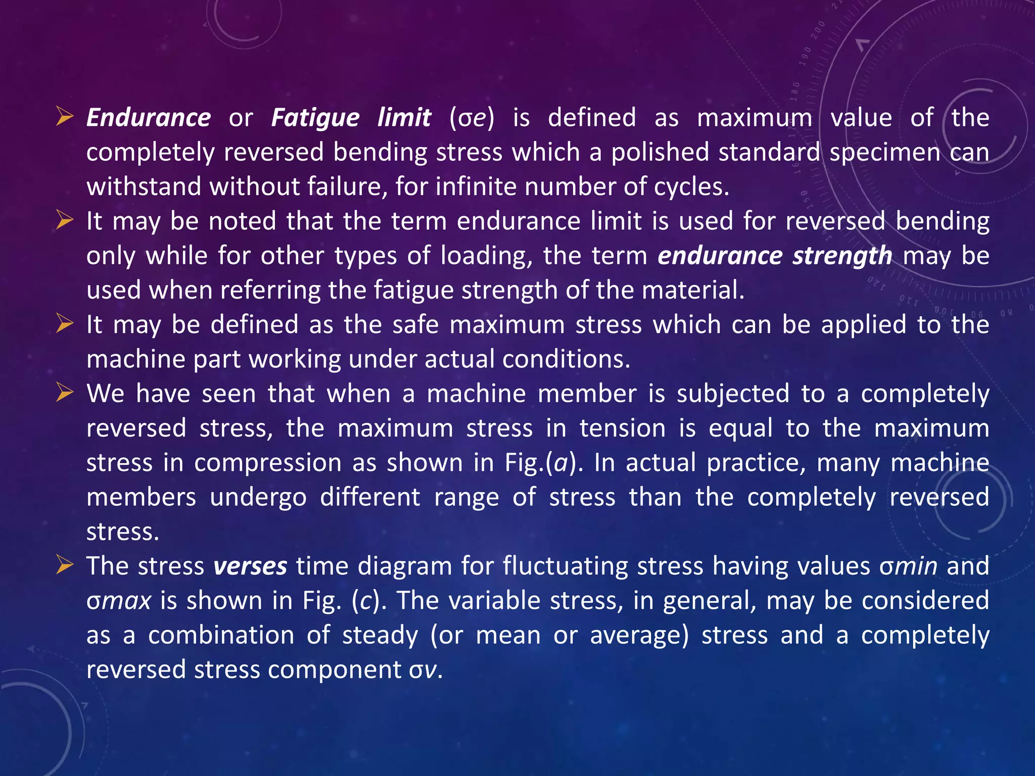  Endurance or Fatigue limit (σe) is defined as maximum value of the
completely reversed bending stress which a polished standard specimen can
withstand without failure, for infinite number of cycles.
 It may be noted that the term endurance limit is used for reversed bending
only while for other types of loading, the term endurance strength may be
used when referring the fatigue strength of the material.
 It may be defined as the safe maximum stress which can be applied to the
machine part working under actual conditions.
 We have seen that when a machine member is subjected to a completely
reversed stress, the maximum stress in tension is equal to the maximum
stress in compression as shown in Fig.(a). In actual practice, many machine
members undergo different range of stress than the completely reversed
stress.
 The stress verses time diagram for fluctuating stress having values σmin and
σmax is shown in Fig. (c). The variable stress, in general, may be considered
as a combination of steady (or mean or average) stress and a completely
reversed stress component σv.
 