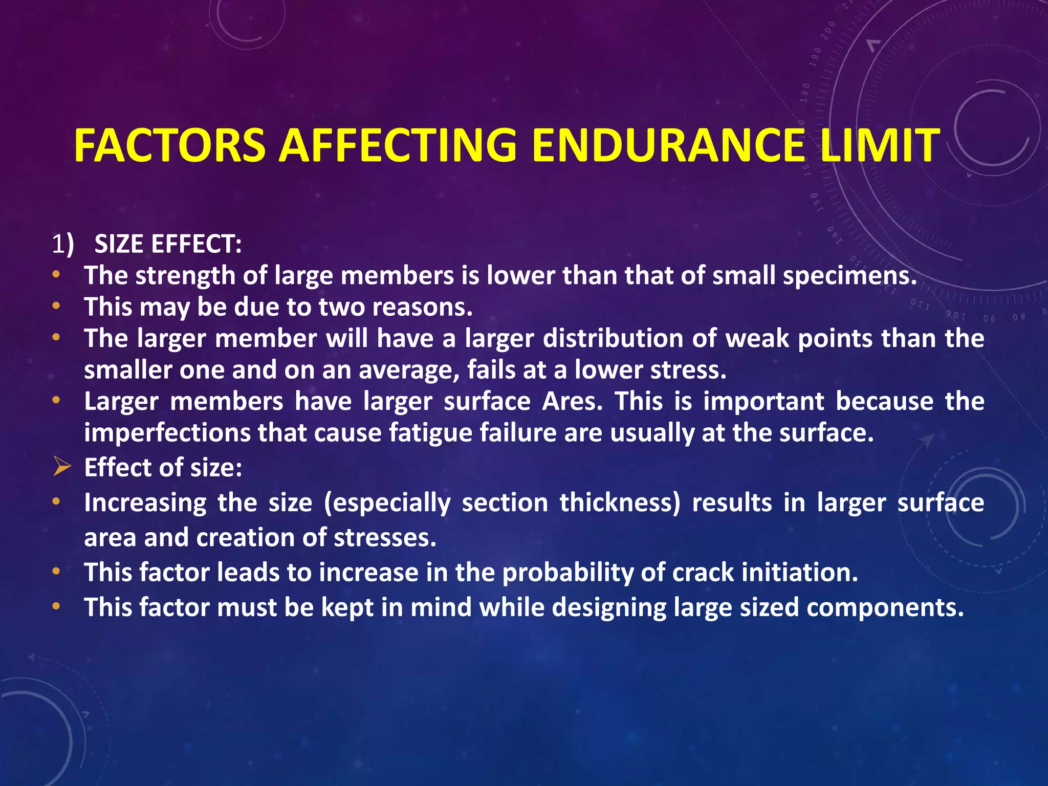 FACTORS AFFECTING ENDURANCE LIMIT
1) SIZE EFFECT:
• The strength of large members is lower than that of small specimens.
• This may be due to two reasons.
• The larger member will have a larger distribution of weak points than the
smaller one and on an average, fails at a lower stress.
• Larger members have larger surface Ares. This is important because the
imperfections that cause fatigue failure are usually at the surface.
 Effect of size:
• Increasing the size (especially section thickness) results in larger surface
area and creation of stresses.
• This factor leads to increase in the probability of crack initiation.
• This factor must be kept in mind while designing large sized components.
 