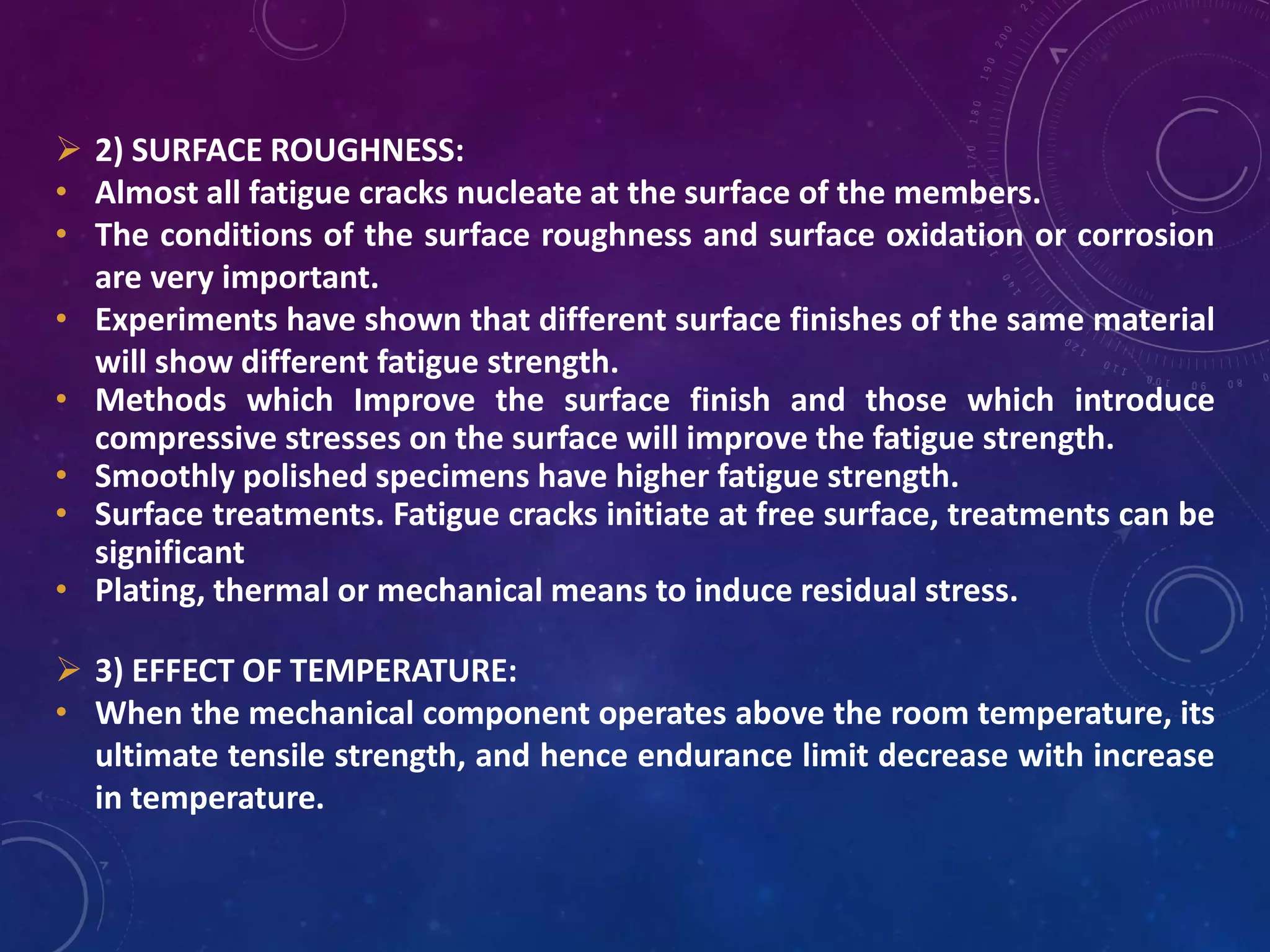 2) SURFACE ROUGHNESS:
• Almost all fatigue cracks nucleate at the surface of the members.
• The conditions of the surface roughness and surface oxidation or corrosion
are very important.
• Experiments have shown that different surface finishes of the same material
will show different fatigue strength.
• Methods which Improve the surface finish and those which introduce
compressive stresses on the surface will improve the fatigue strength.
• Smoothly polished specimens have higher fatigue strength.
• Surface treatments. Fatigue cracks initiate at free surface, treatments can be
significant
• Plating, thermal or mechanical means to induce residual stress.
 3) EFFECT OF TEMPERATURE:
• When the mechanical component operates above the room temperature, its
ultimate tensile strength, and hence endurance limit decrease with increase
in temperature.
 