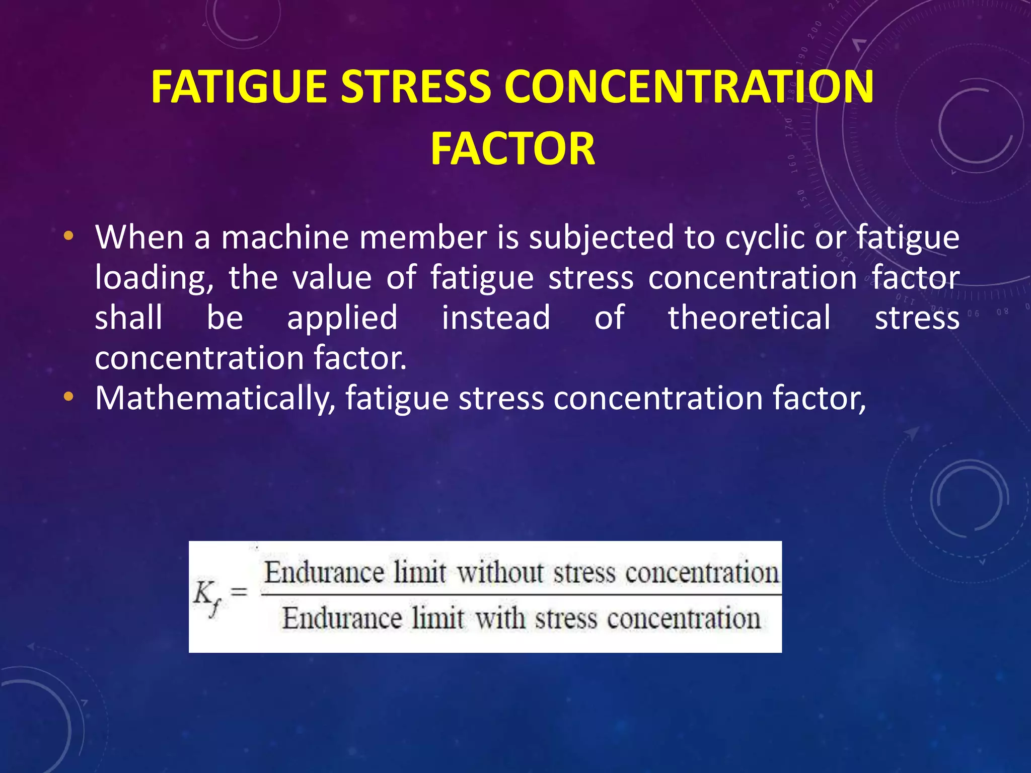 FATIGUE STRESS CONCENTRATION
FACTOR
• When a machine member is subjected to cyclic or fatigue
loading, the value of fatigue stress concentration factor
shall be applied instead of theoretical stress
concentration factor.
• Mathematically, fatigue stress concentration factor,
 