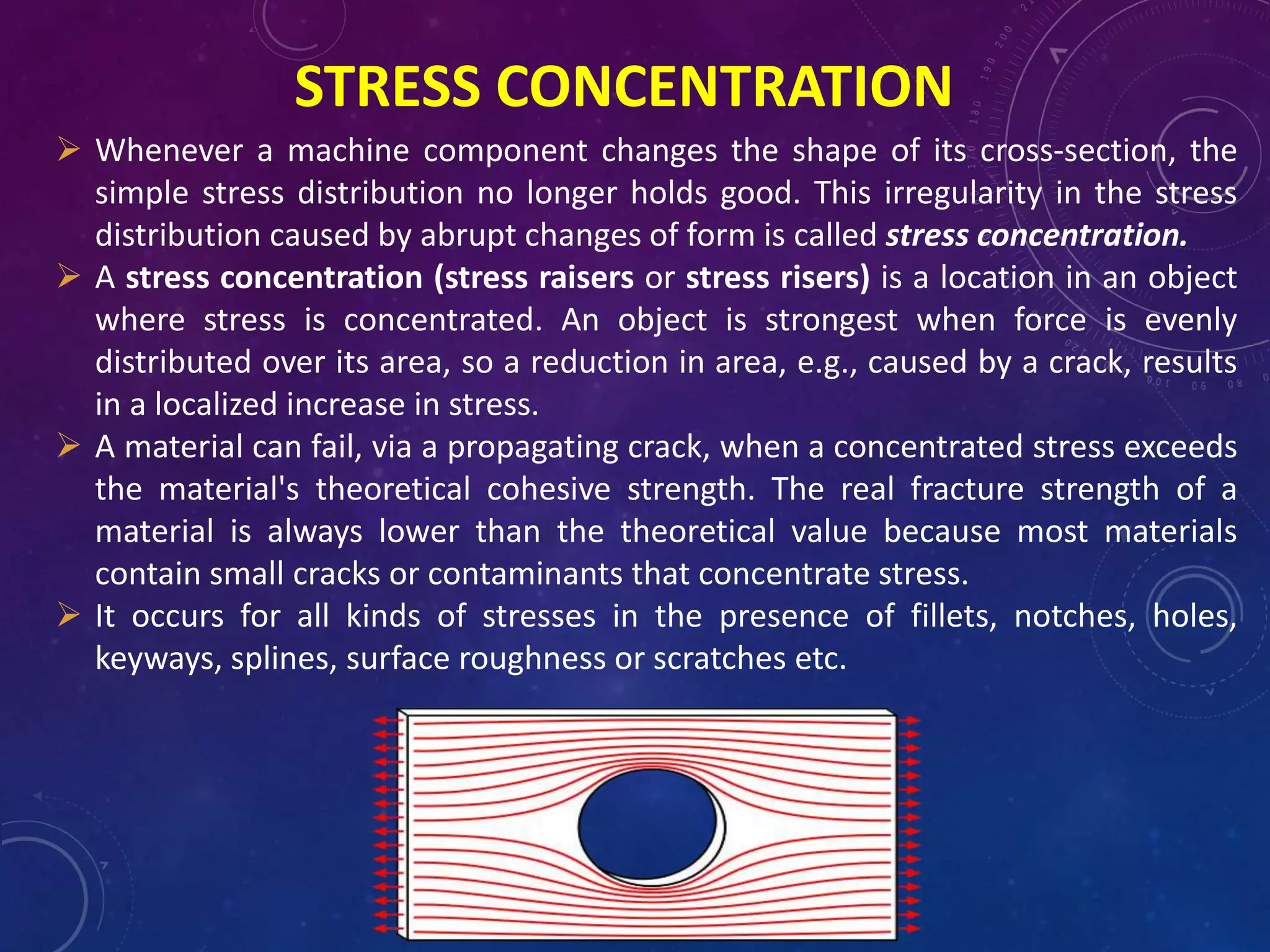 STRESS CONCENTRATION
 Whenever a machine component changes the shape of its cross-section, the
simple stress distribution no longer holds good. This irregularity in the stress
distribution caused by abrupt changes of form is called stress concentration.
 A stress concentration (stress raisers or stress risers) is a location in an object
where stress is concentrated. An object is strongest when force is evenly
distributed over its area, so a reduction in area, e.g., caused by a crack, results
in a localized increase in stress.
 A material can fail, via a propagating crack, when a concentrated stress exceeds
the material's theoretical cohesive strength. The real fracture strength of a
material is always lower than the theoretical value because most materials
contain small cracks or contaminants that concentrate stress.
 It occurs for all kinds of stresses in the presence of fillets, notches, holes,
keyways, splines, surface roughness or scratches etc.
 