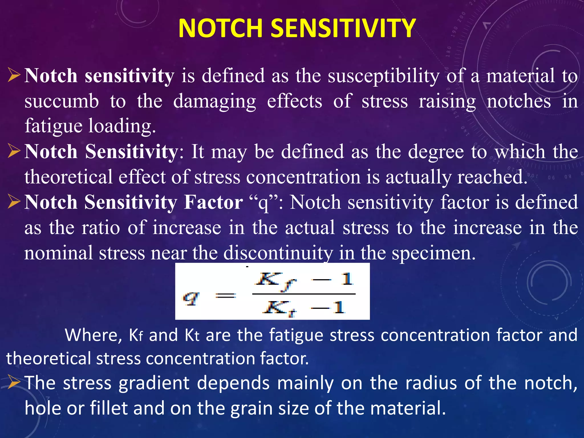 NOTCH SENSITIVITY
Notch sensitivity is defined as the susceptibility of a material to
succumb to the damaging effects of stress raising notches in
fatigue loading.
Notch Sensitivity: It may be defined as the degree to which the
theoretical effect of stress concentration is actually reached.
Notch Sensitivity Factor “q”: Notch sensitivity factor is defined
as the ratio of increase in the actual stress to the increase in the
nominal stress near the discontinuity in the specimen.
Where, Kf and Kt are the fatigue stress concentration factor and
theoretical stress concentration factor.
The stress gradient depends mainly on the radius of the notch,
hole or fillet and on the grain size of the material.
 