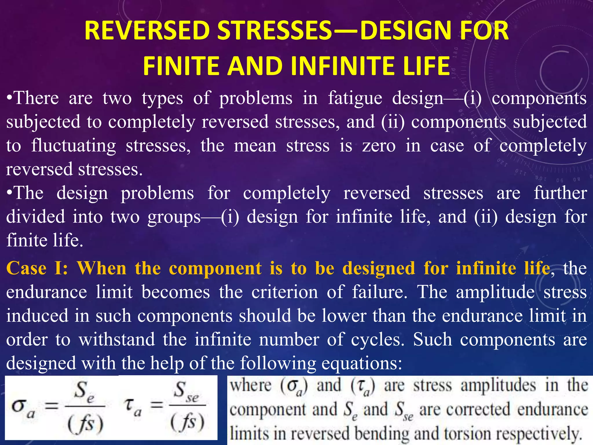REVERSED STRESSES—DESIGN FOR
FINITE AND INFINITE LIFE
•There are two types of problems in fatigue design—(i) components
subjected to completely reversed stresses, and (ii) components subjected
to fluctuating stresses, the mean stress is zero in case of completely
reversed stresses.
•The design problems for completely reversed stresses are further
divided into two groups—(i) design for infinite life, and (ii) design for
finite life.
Case I: When the component is to be designed for infinite life, the
endurance limit becomes the criterion of failure. The amplitude stress
induced in such components should be lower than the endurance limit in
order to withstand the infinite number of cycles. Such components are
designed with the help of the following equations:
 