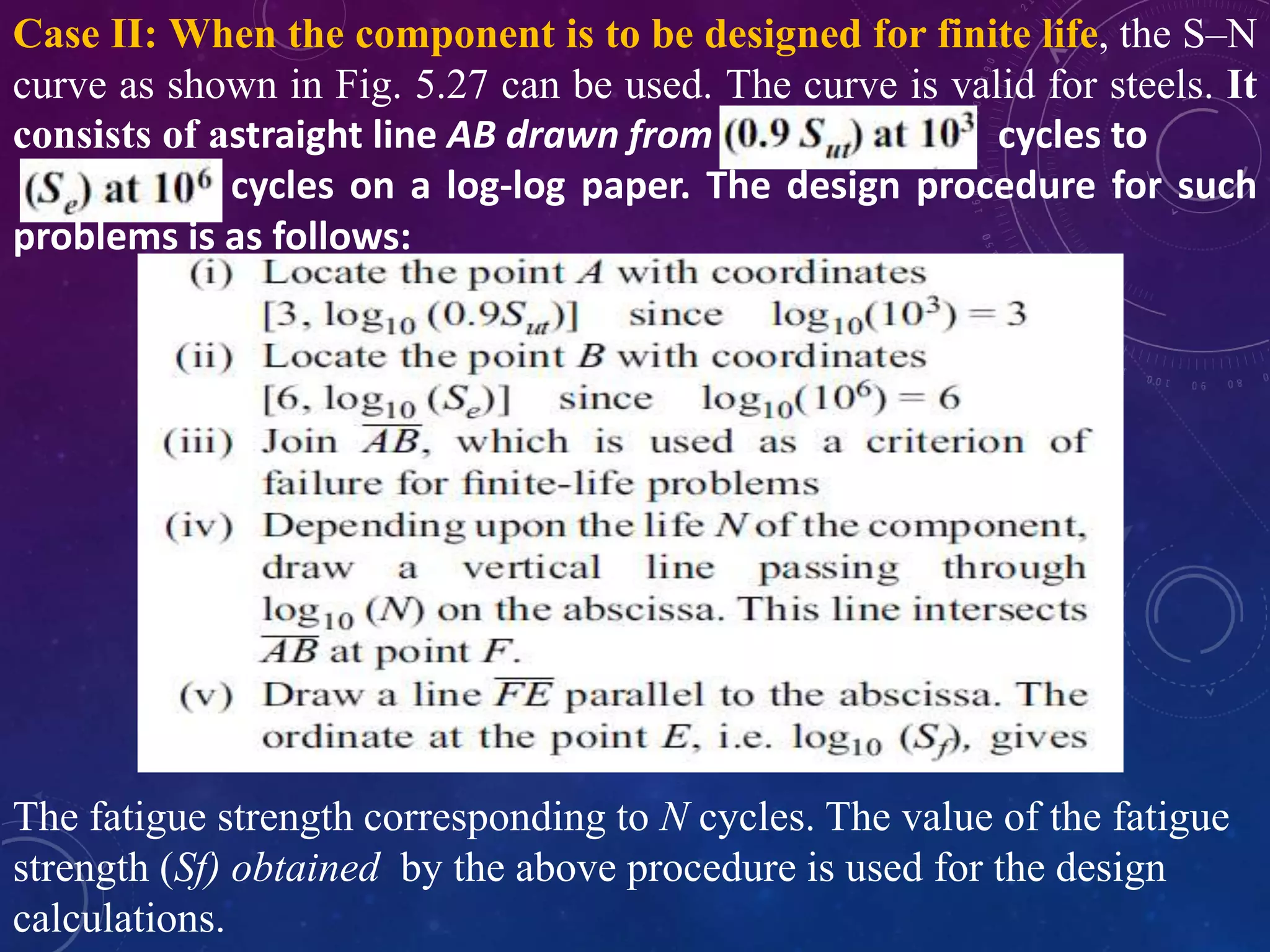 Case II: When the component is to be designed for finite life, the S–N
curve as shown in Fig. 5.27 can be used. The curve is valid for steels. It
consists of astraight line AB drawn from cycles to
cycles on a log-log paper. The design procedure for such
problems is as follows:
The fatigue strength corresponding to N cycles. The value of the fatigue
strength (Sf) obtained by the above procedure is used for the design
calculations.
 