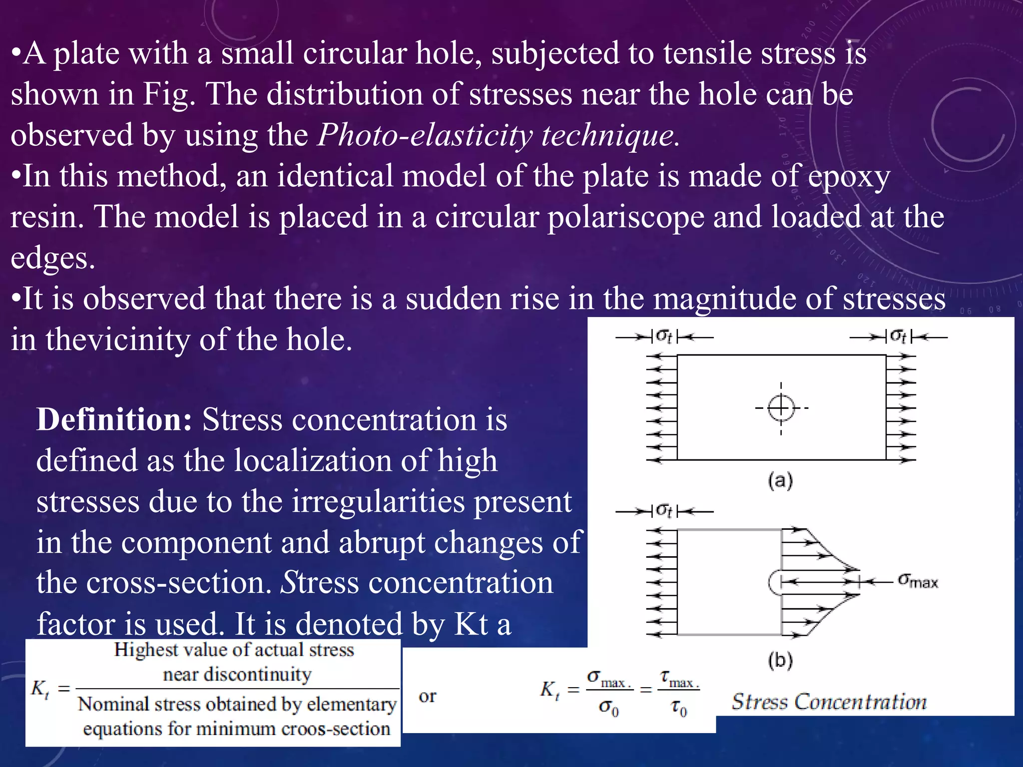 •A plate with a small circular hole, subjected to tensile stress is
shown in Fig. The distribution of stresses near the hole can be
observed by using the Photo-elasticity technique.
•In this method, an identical model of the plate is made of epoxy
resin. The model is placed in a circular polariscope and loaded at the
edges.
•It is observed that there is a sudden rise in the magnitude of stresses
in thevicinity of the hole.
Definition: Stress concentration is
defined as the localization of high
stresses due to the irregularities present
in the component and abrupt changes of
the cross-section. Stress concentration
factor is used. It is denoted by Kt a
 