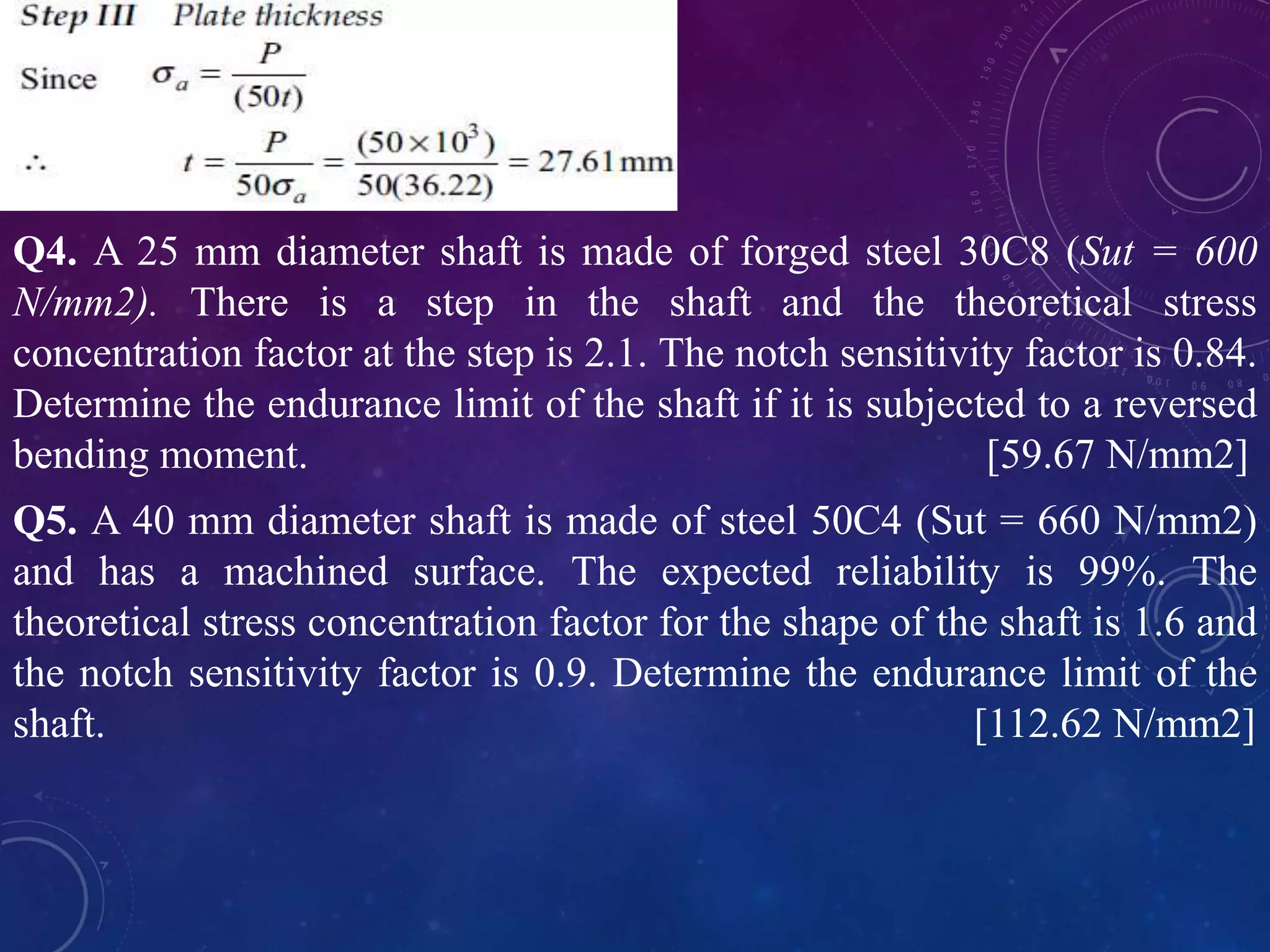 Q4. A 25 mm diameter shaft is made of forged steel 30C8 (Sut = 600
N/mm2). There is a step in the shaft and the theoretical stress
concentration factor at the step is 2.1. The notch sensitivity factor is 0.84.
Determine the endurance limit of the shaft if it is subjected to a reversed
bending moment. [59.67 N/mm2]
Q5. A 40 mm diameter shaft is made of steel 50C4 (Sut = 660 N/mm2)
and has a machined surface. The expected reliability is 99%. The
theoretical stress concentration factor for the shape of the shaft is 1.6 and
the notch sensitivity factor is 0.9. Determine the endurance limit of the
shaft. [112.62 N/mm2]
 