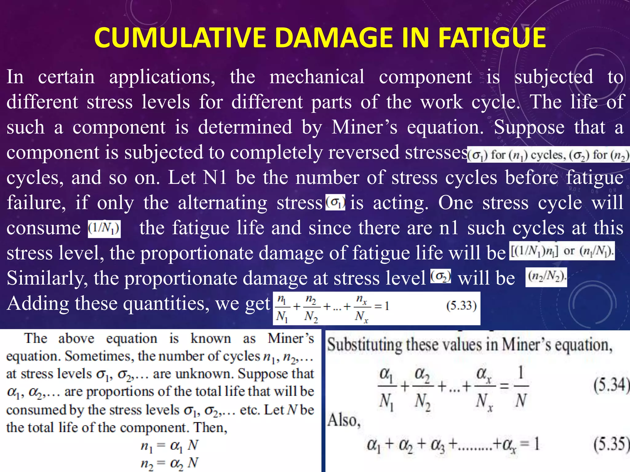 CUMULATIVE DAMAGE IN FATIGUE
In certain applications, the mechanical component is subjected to
different stress levels for different parts of the work cycle. The life of
such a component is determined by Miner’s equation. Suppose that a
component is subjected to completely reversed stresses
cycles, and so on. Let N1 be the number of stress cycles before fatigue
failure, if only the alternating stress is acting. One stress cycle will
consume of the fatigue life and since there are n1 such cycles at this
stress level, the proportionate damage of fatigue life will be
Similarly, the proportionate damage at stress level will be
Adding these quantities, we get
 