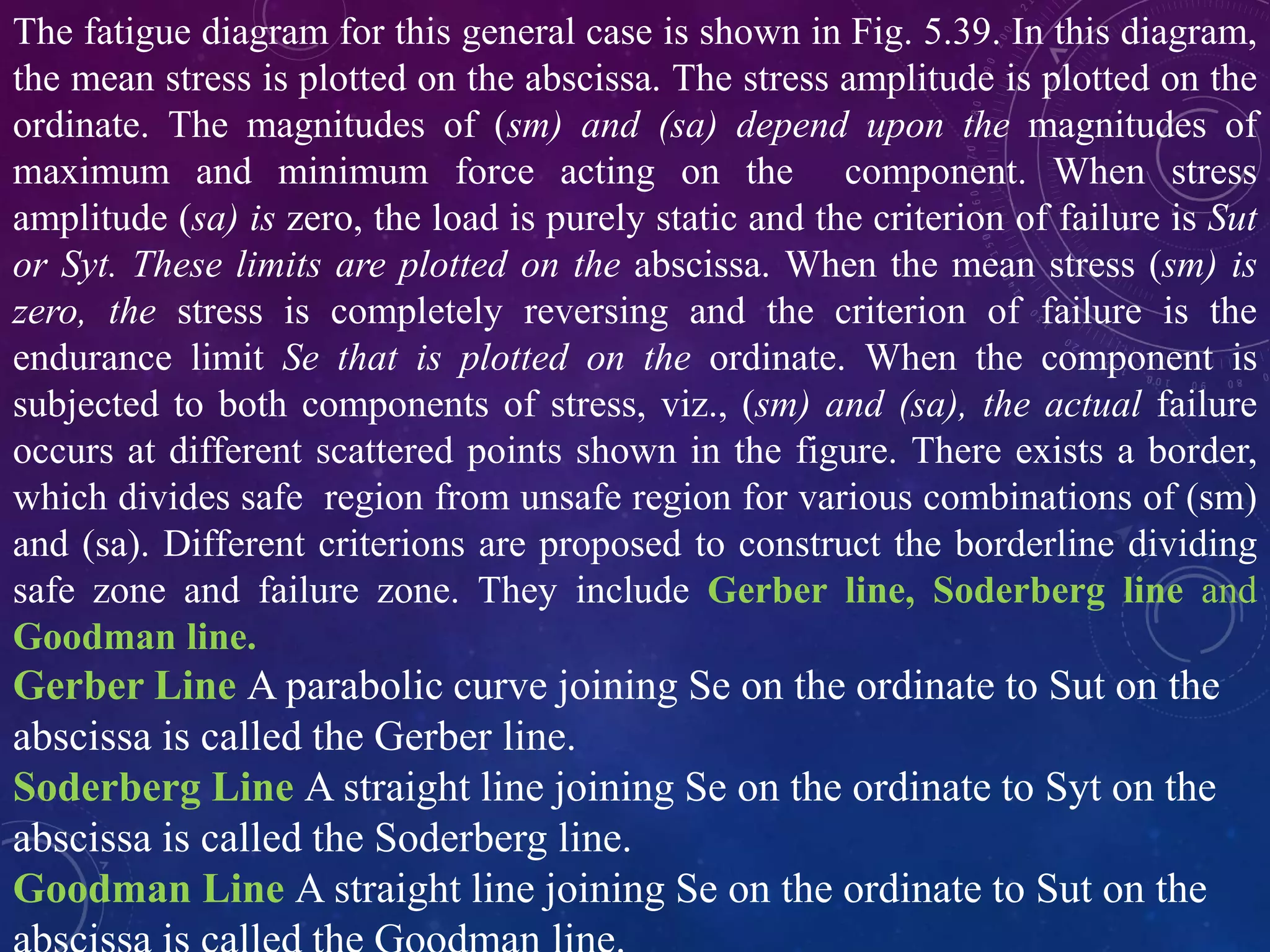 The fatigue diagram for this general case is shown in Fig. 5.39. In this diagram,
the mean stress is plotted on the abscissa. The stress amplitude is plotted on the
ordinate. The magnitudes of (sm) and (sa) depend upon the magnitudes of
maximum and minimum force acting on the component. When stress
amplitude (sa) is zero, the load is purely static and the criterion of failure is Sut
or Syt. These limits are plotted on the abscissa. When the mean stress (sm) is
zero, the stress is completely reversing and the criterion of failure is the
endurance limit Se that is plotted on the ordinate. When the component is
subjected to both components of stress, viz., (sm) and (sa), the actual failure
occurs at different scattered points shown in the figure. There exists a border,
which divides safe region from unsafe region for various combinations of (sm)
and (sa). Different criterions are proposed to construct the borderline dividing
safe zone and failure zone. They include Gerber line, Soderberg line and
Goodman line.
Gerber Line A parabolic curve joining Se on the ordinate to Sut on the
abscissa is called the Gerber line.
Soderberg Line A straight line joining Se on the ordinate to Syt on the
abscissa is called the Soderberg line.
Goodman Line A straight line joining Se on the ordinate to Sut on the
 
