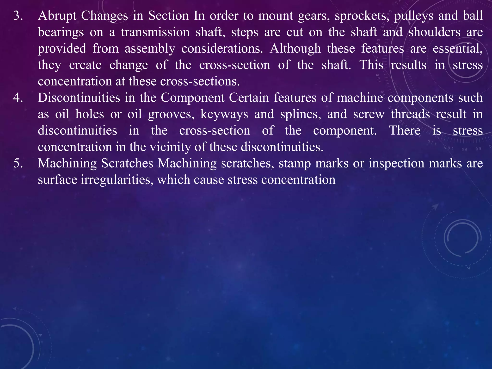 3. Abrupt Changes in Section In order to mount gears, sprockets, pulleys and ball
bearings on a transmission shaft, steps are cut on the shaft and shoulders are
provided from assembly considerations. Although these features are essential,
they create change of the cross-section of the shaft. This results in stress
concentration at these cross-sections.
4. Discontinuities in the Component Certain features of machine components such
as oil holes or oil grooves, keyways and splines, and screw threads result in
discontinuities in the cross-section of the component. There is stress
concentration in the vicinity of these discontinuities.
5. Machining Scratches Machining scratches, stamp marks or inspection marks are
surface irregularities, which cause stress concentration
 