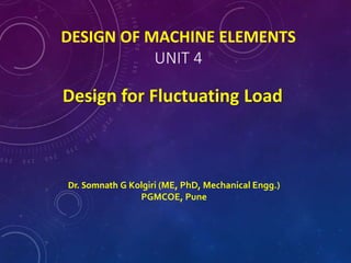 DESIGN OF MACHINE ELEMENTS
UNIT 4
Design for Fluctuating Load
Dr. Somnath G Kolgiri (ME, PhD, Mechanical Engg.)
PGMCOE, Pune
 
