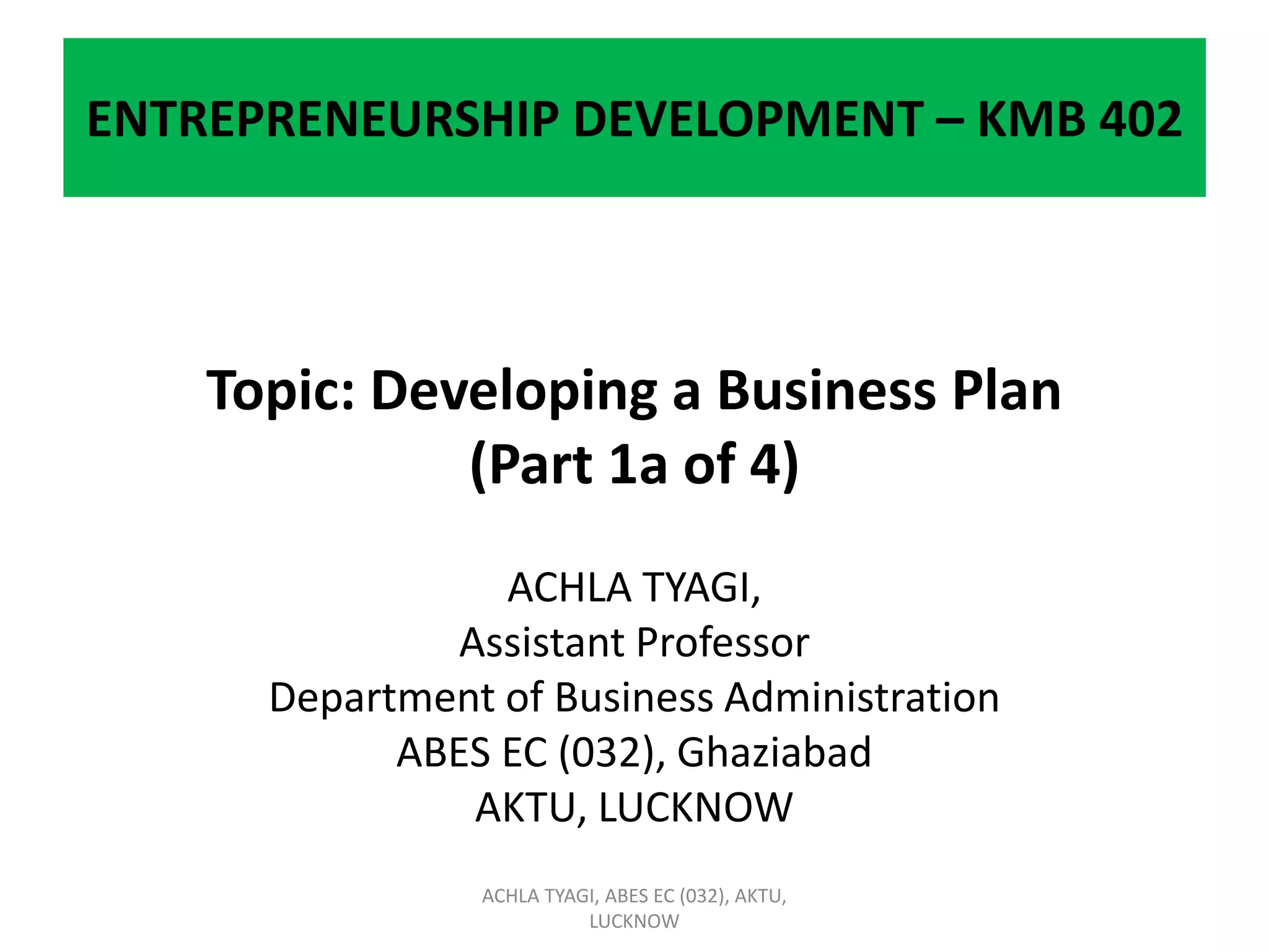ENTREPRENEURSHIP DEVELOPMENT – KMB 402
Topic: Developing a Business Plan
(Part 1a of 4)
ACHLA TYAGI,
Assistant Professor
Department of Business Administration
ABES EC (032), Ghaziabad
AKTU, LUCKNOW
ACHLA TYAGI, ABES EC (032), AKTU,
LUCKNOW
 