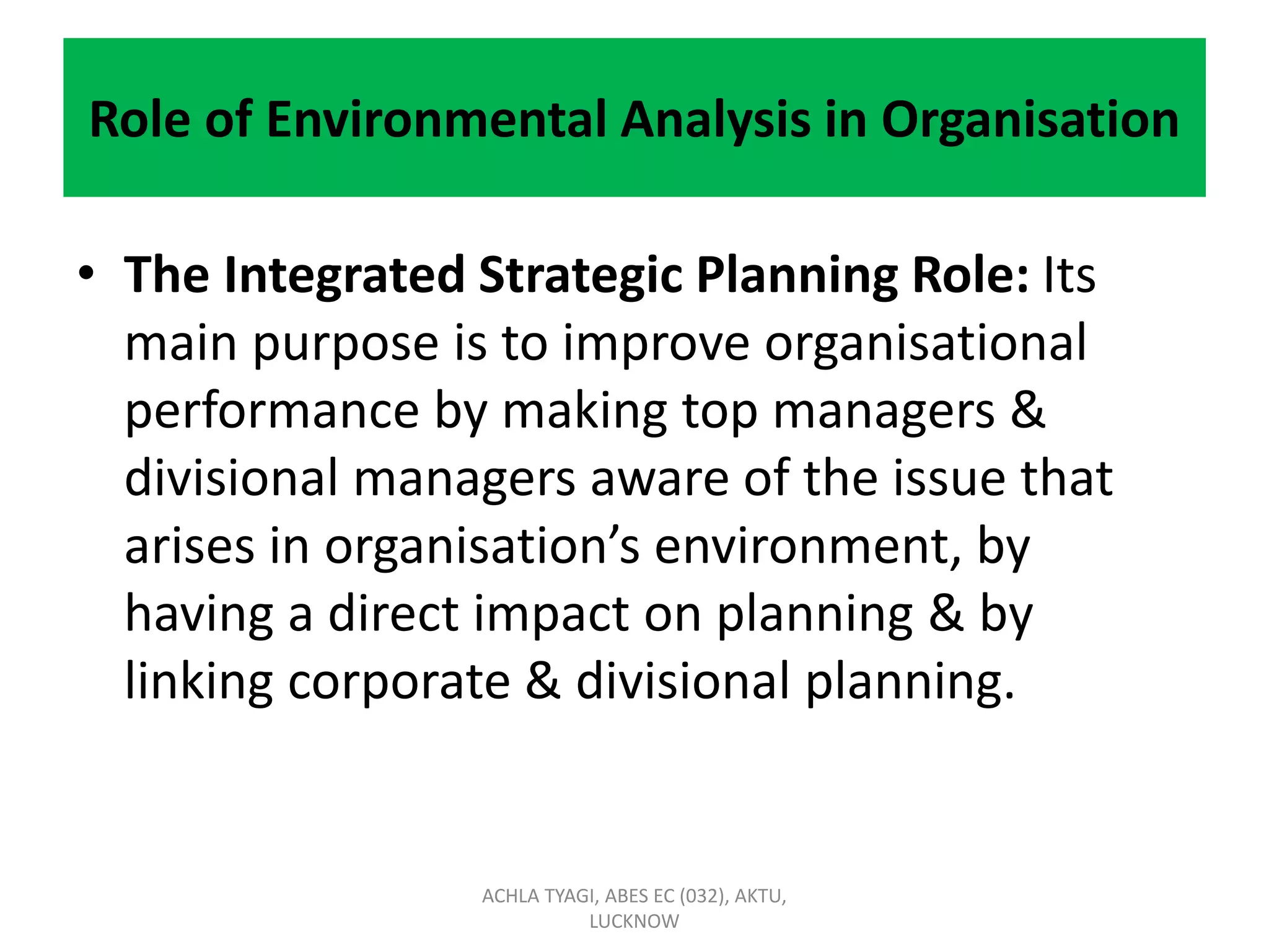 Role of Environmental Analysis in Organisation
• The Integrated Strategic Planning Role: Its
main purpose is to improve organisational
performance by making top managers &
divisional managers aware of the issue that
arises in organisation’s environment, by
having a direct impact on planning & by
linking corporate & divisional planning.
ACHLA TYAGI, ABES EC (032), AKTU,
LUCKNOW
 