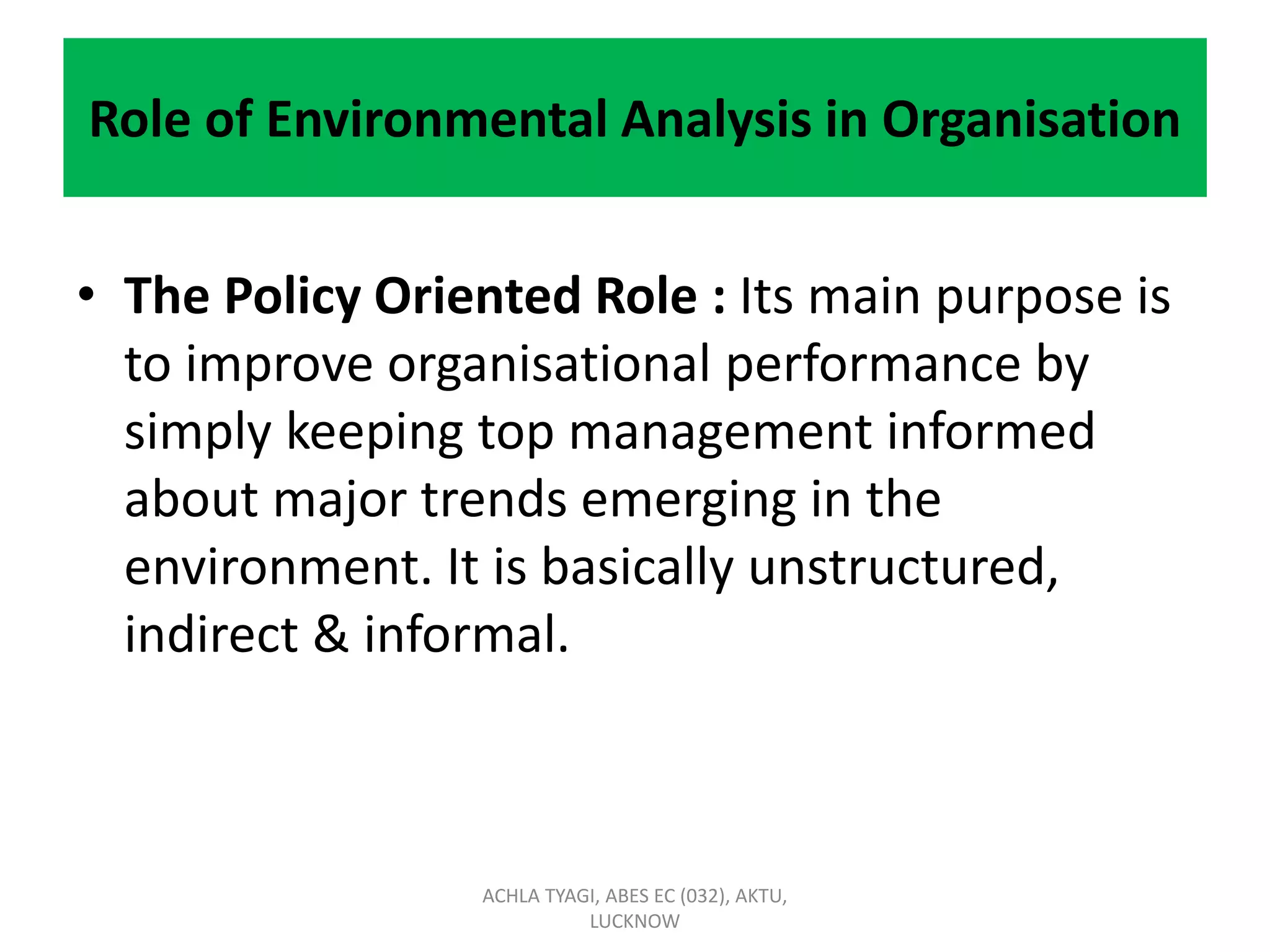 Role of Environmental Analysis in Organisation
• The Policy Oriented Role : Its main purpose is
to improve organisational performance by
simply keeping top management informed
about major trends emerging in the
environment. It is basically unstructured,
indirect & informal.
ACHLA TYAGI, ABES EC (032), AKTU,
LUCKNOW
 