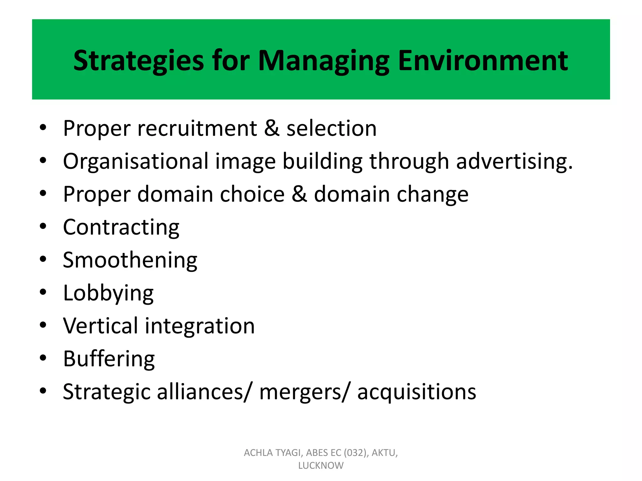 Strategies for Managing Environment
• Proper recruitment & selection
• Organisational image building through advertising.
• Proper domain choice & domain change
• Contracting
• Smoothening
• Lobbying
• Vertical integration
• Buffering
• Strategic alliances/ mergers/ acquisitions
ACHLA TYAGI, ABES EC (032), AKTU,
LUCKNOW
 