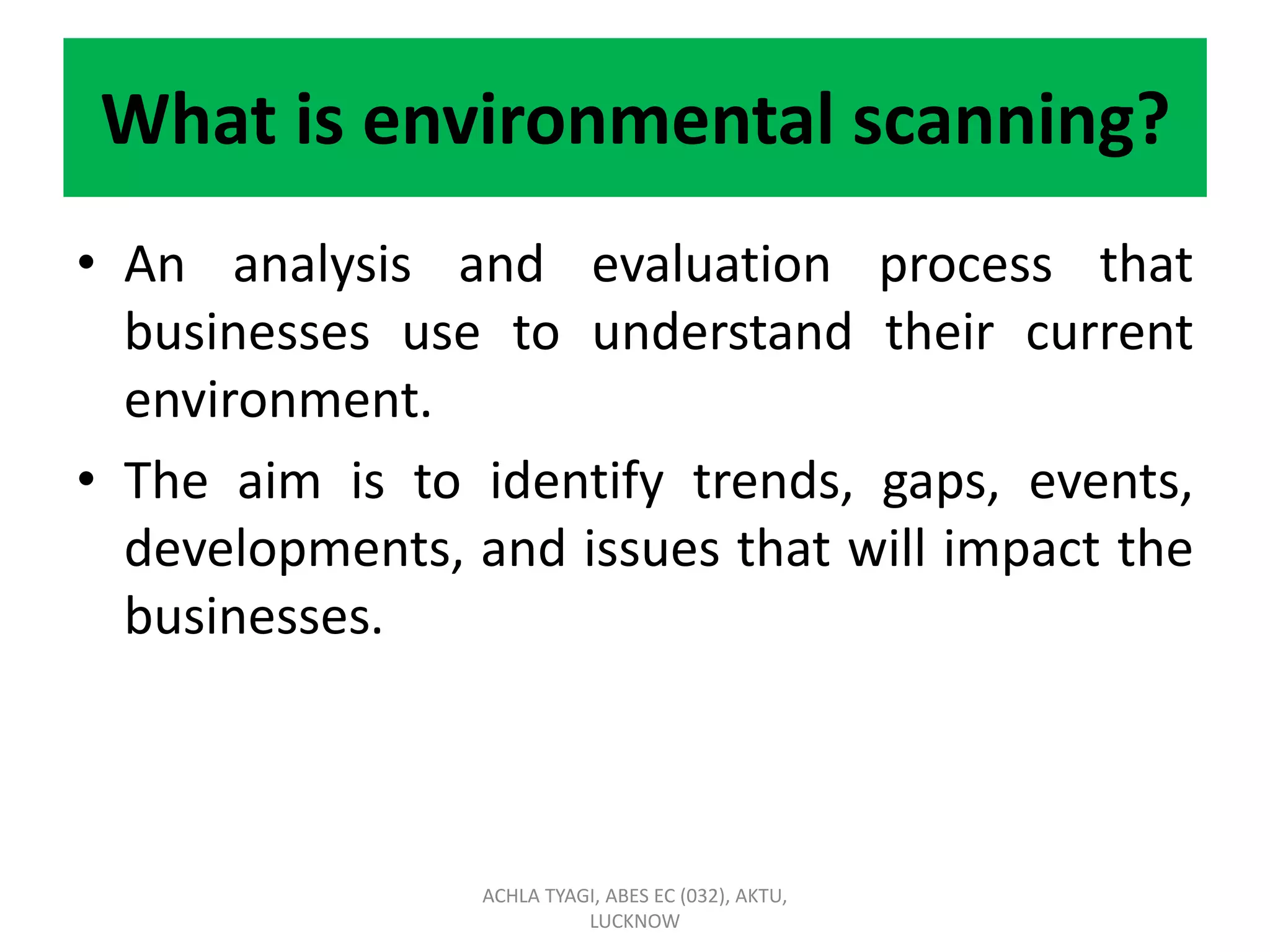 What is environmental scanning?
• An analysis and evaluation process that
businesses use to understand their current
environment.
• The aim is to identify trends, gaps, events,
developments, and issues that will impact the
businesses.
ACHLA TYAGI, ABES EC (032), AKTU,
LUCKNOW
 