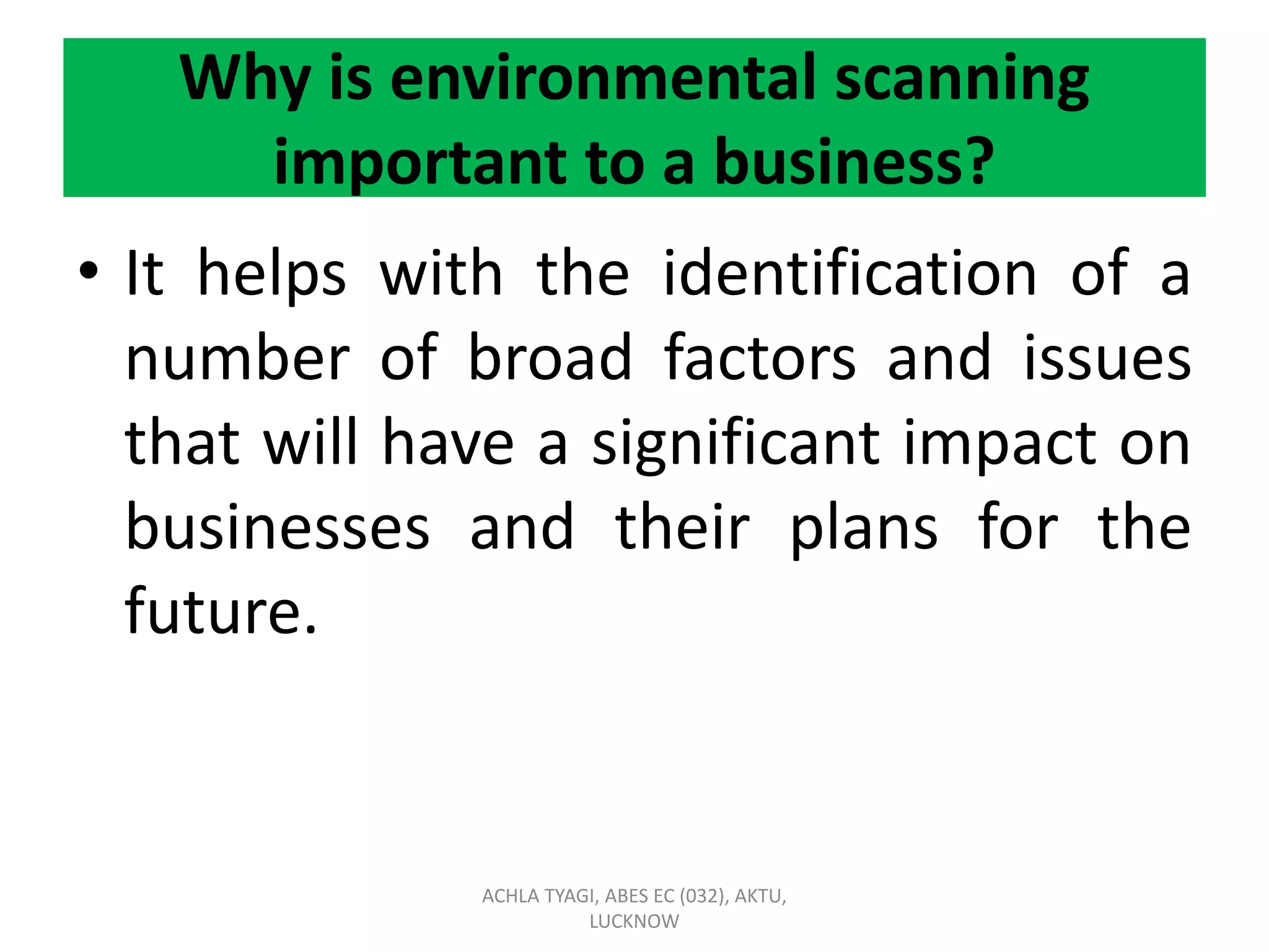 Why is environmental scanning
important to a business?
• It helps with the identification of a
number of broad factors and issues
that will have a significant impact on
businesses and their plans for the
future.
ACHLA TYAGI, ABES EC (032), AKTU,
LUCKNOW
 
