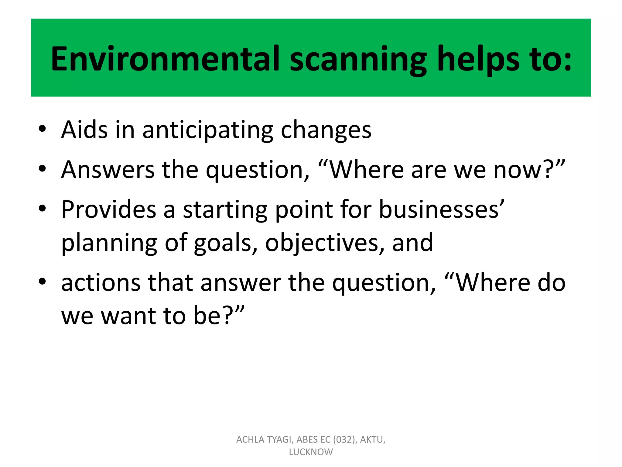 Environmental scanning helps to:
• Aids in anticipating changes
• Answers the question, “Where are we now?”
• Provides a starting point for businesses’
planning of goals, objectives, and
• actions that answer the question, “Where do
we want to be?”
ACHLA TYAGI, ABES EC (032), AKTU,
LUCKNOW
 