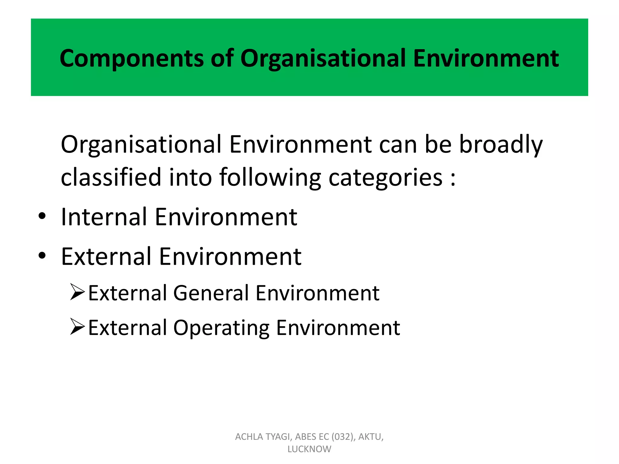 Components of Organisational Environment
Organisational Environment can be broadly
classified into following categories :
• Internal Environment
• External Environment
External General Environment
External Operating Environment
ACHLA TYAGI, ABES EC (032), AKTU,
LUCKNOW
 
