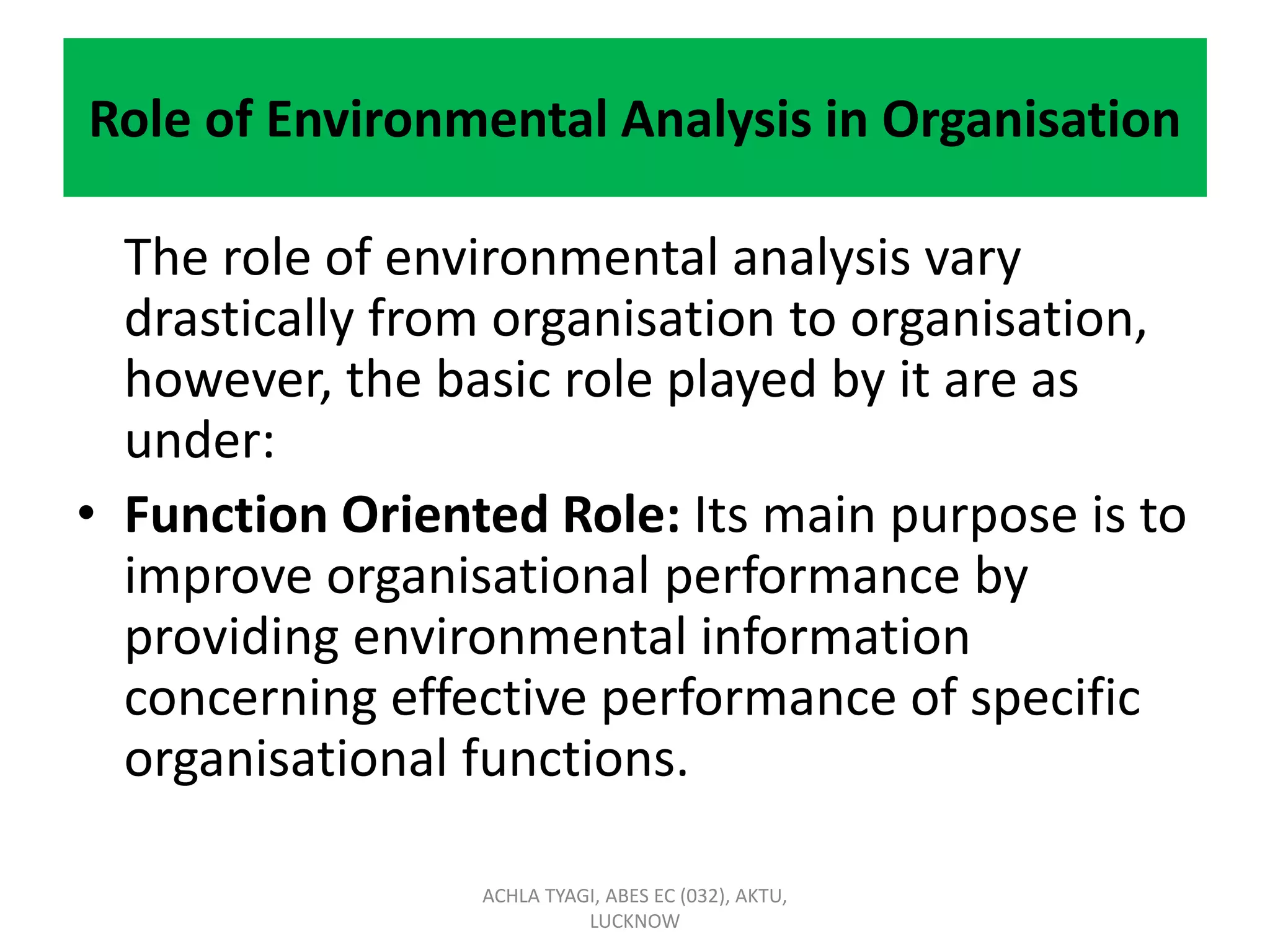 Role of Environmental Analysis in Organisation
The role of environmental analysis vary
drastically from organisation to organisation,
however, the basic role played by it are as
under:
• Function Oriented Role: Its main purpose is to
improve organisational performance by
providing environmental information
concerning effective performance of specific
organisational functions.
ACHLA TYAGI, ABES EC (032), AKTU,
LUCKNOW
 
