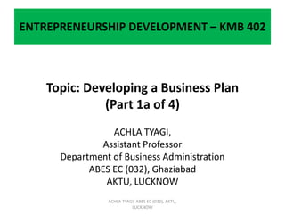 ENTREPRENEURSHIP DEVELOPMENT – KMB 402
Topic: Developing a Business Plan
(Part 1a of 4)
ACHLA TYAGI,
Assistant Professor
Department of Business Administration
ABES EC (032), Ghaziabad
AKTU, LUCKNOW
ACHLA TYAGI, ABES EC (032), AKTU,
LUCKNOW
 