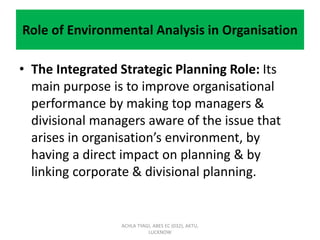 Role of Environmental Analysis in Organisation
• The Integrated Strategic Planning Role: Its
main purpose is to improve organisational
performance by making top managers &
divisional managers aware of the issue that
arises in organisation’s environment, by
having a direct impact on planning & by
linking corporate & divisional planning.
ACHLA TYAGI, ABES EC (032), AKTU,
LUCKNOW
 