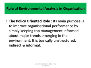 Role of Environmental Analysis in Organisation
• The Policy Oriented Role : Its main purpose is
to improve organisational performance by
simply keeping top management informed
about major trends emerging in the
environment. It is basically unstructured,
indirect & informal.
ACHLA TYAGI, ABES EC (032), AKTU,
LUCKNOW
 