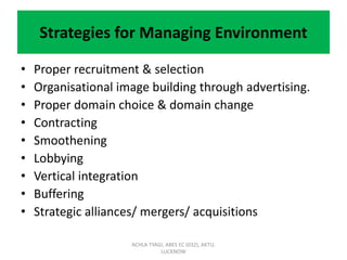Strategies for Managing Environment
• Proper recruitment & selection
• Organisational image building through advertising.
• Proper domain choice & domain change
• Contracting
• Smoothening
• Lobbying
• Vertical integration
• Buffering
• Strategic alliances/ mergers/ acquisitions
ACHLA TYAGI, ABES EC (032), AKTU,
LUCKNOW
 