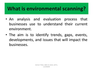 What is environmental scanning?
• An analysis and evaluation process that
businesses use to understand their current
environment.
• The aim is to identify trends, gaps, events,
developments, and issues that will impact the
businesses.
ACHLA TYAGI, ABES EC (032), AKTU,
LUCKNOW
 
