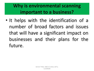 Why is environmental scanning
important to a business?
• It helps with the identification of a
number of broad factors and issues
that will have a significant impact on
businesses and their plans for the
future.
ACHLA TYAGI, ABES EC (032), AKTU,
LUCKNOW
 