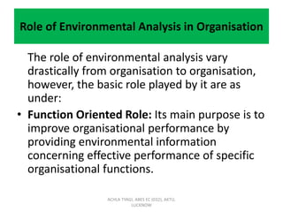 Role of Environmental Analysis in Organisation
The role of environmental analysis vary
drastically from organisation to organisation,
however, the basic role played by it are as
under:
• Function Oriented Role: Its main purpose is to
improve organisational performance by
providing environmental information
concerning effective performance of specific
organisational functions.
ACHLA TYAGI, ABES EC (032), AKTU,
LUCKNOW
 