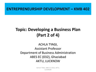 ENTREPRENEURSHIP DEVELOPMENT – KMB 402
Topic: Developing a Business Plan
(Part 2 of 4)
ACHLA TYAGI,
Assistant Professor
Department of Business Administration
ABES EC (032), Ghaziabad
AKTU, LUCKNOW
ACHLA TYAGI, ABES EC (032), AKTU,
LUCKNOW
 