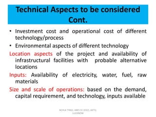 Technical Aspects to be considered
Cont.
• Investment cost and operational cost of different
technology/process
• Environmental aspects of different technology
Location aspects of the project and availability of
infrastructural facilities with probable alternative
locations
Inputs: Availability of electricity, water, fuel, raw
materials
Size and scale of operations: based on the demand,
capital requirement, and technology, inputs available
ACHLA TYAGI, ABES EC (032), AKTU,
LUCKNOW
 