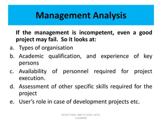Management Analysis
If the management is incompetent, even a good
project may fail. So it looks at:
a. Types of organisation
b. Academic qualification, and experience of key
persons
c. Availability of personnel required for project
execution.
d. Assessment of other specific skills required for the
project
e. User’s role in case of development projects etc.
ACHLA TYAGI, ABES EC (032), AKTU,
LUCKNOW
 