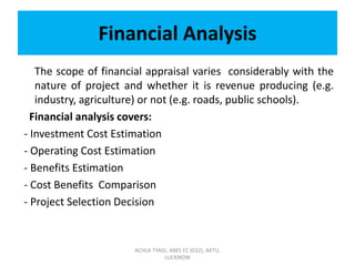 Financial Analysis
The scope of financial appraisal varies considerably with the
nature of project and whether it is revenue producing (e.g.
industry, agriculture) or not (e.g. roads, public schools).
Financial analysis covers:
- Investment Cost Estimation
- Operating Cost Estimation
- Benefits Estimation
- Cost Benefits Comparison
- Project Selection Decision
ACHLA TYAGI, ABES EC (032), AKTU,
LUCKNOW
 