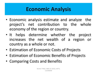 Economic Analysis
• Economic analysis estimate and analyze the
project’s net contribution to the whole
economy of the region or country.
• It helps determine whether the project
increases the net wealth of a region or
country as a whole or not.
• Estimation of Economic Costs of Projects
• Estimation of Economic Benefits of Projects
• Comparing Costs and Benefits
ACHLA TYAGI, ABES EC (032), AKTU,
LUCKNOW
 