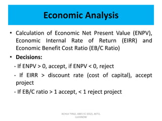 Economic Analysis
• Calculation of Economic Net Present Value (ENPV),
Economic Internal Rate of Return (EIRR) and
Economic Benefit Cost Ratio (EB/C Ratio)
• Decisions:
- If ENPV > 0, accept, if ENPV < 0, reject
- If EIRR > discount rate (cost of capital), accept
project
- If EB/C ratio > 1 accept, < 1 reject project
ACHLA TYAGI, ABES EC (032), AKTU,
LUCKNOW
 