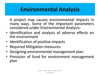Environmental Analysis
A project may causes environmental impacts in
many ways. Some of the important parameters
considered under Environmental Analysis:
• Identification and analysis of adverse effects on
the environment
• Identification of positive impacts
• Required Mitigation measures
• Designing environmental management plan
• Provision of fund for environment management
plan
ACHLA TYAGI, ABES EC (032), AKTU,
LUCKNOW
 